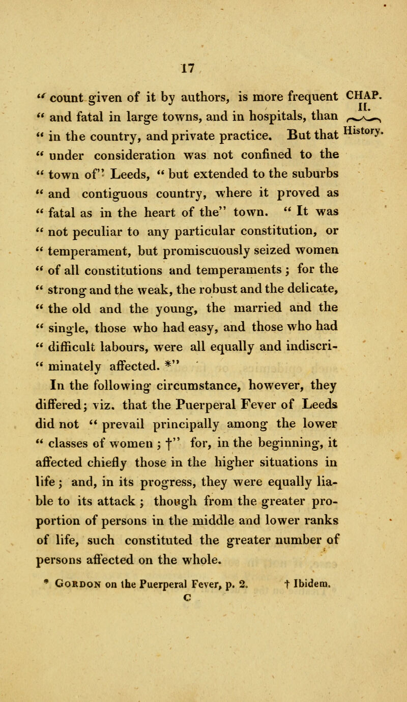 *^ count given of it by authors, is more frequent CHAP.  and fatal in large towns, and in hospitals, than r^.,^>L->^  in the country, and private practice. But that History.  under consideration was not confined to the  town of- Leeds,  but extended to the suburbs  and contiguous country, where it proved as  fatal as in the heart of the'* town.  It was  not peculiar to any particular constitution, or  temperament, but promiscuously seized women  of all constitutions and temperaments 3 for the  strong and the weak, the robust and the delicate,  the old and the young, the married and the  single, those who had easy, and those who had  difficult labours, were all equally and indiscri-  minately affected. *'* In the following circumstance, however, they differed; viz, that the Puerperal Fever of Leeds did not '* prevail principally among the lower  classes of women ; f* for, in the beginning, it afiected chiefly those in the higher situations in life; and, in its progress, they were equally lia- ble to its attack ; though from the greater pro- portion of persons in the middle and lower ranks of life, such constituted the greater number of persons affected on the whole. • Gordon on the Puerperal Fever, p. 2, t Ibidem, c