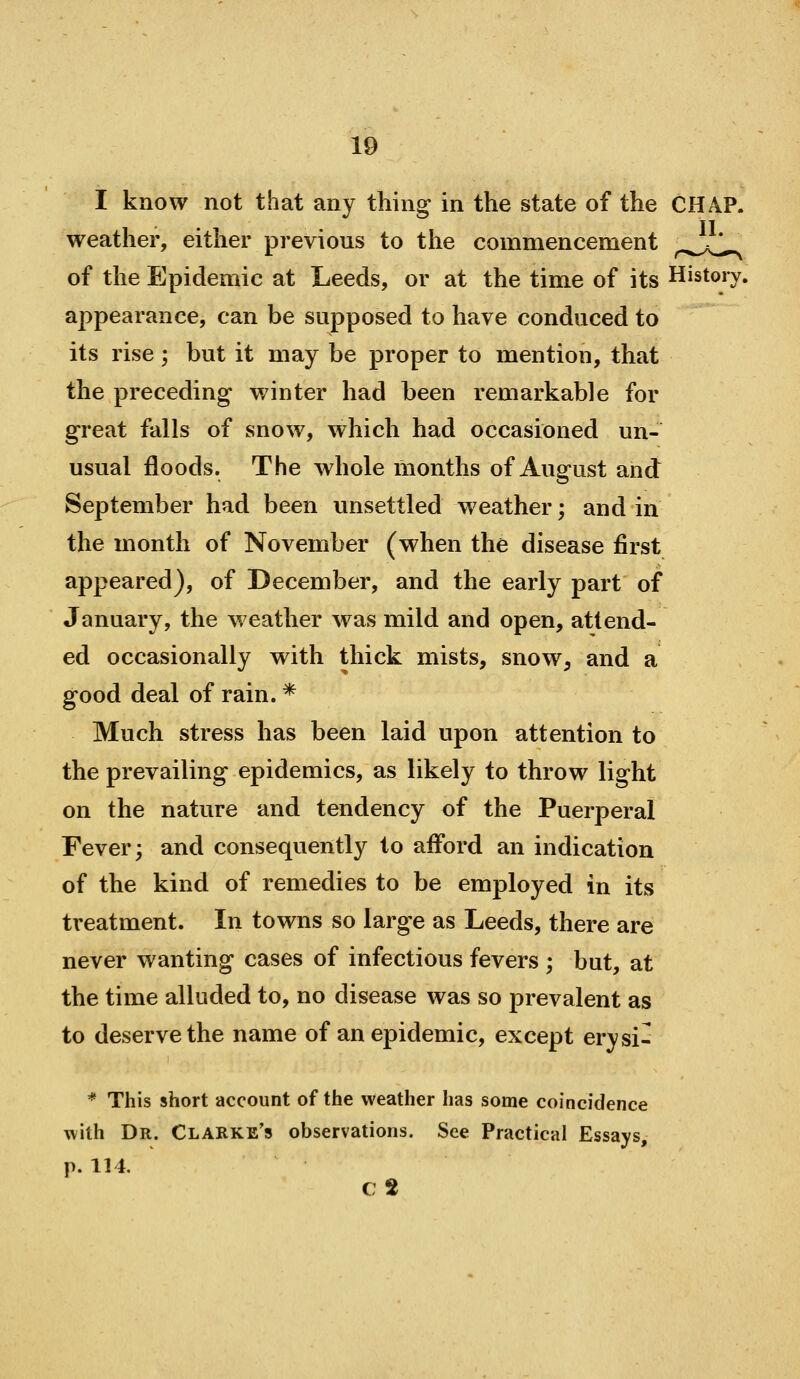 I know not that any thing in the state of the CHAP, weather, either previous to the commencement ^.^^^^ of the Epidemic at Leeds, or at the time of its History, appearance, can be supposed to have conduced to its rise; but it may be proper to mention, that the preceding winter had been remarkable for great falls of snow, which had occasioned un- usual floods. The whole months of August and September had been unsettled weather; and in the month of November (when the disease first appeared), of December, and the early part of January, the weather was mild and open, attend- ed occasionally with thick mists, snow, and a good deal of rain. * Much stress has been laid upon attention to the prevailing epidemics, as likely to throw light on the nature and tendency of the Puerperal Fever; and consequently to afford an indication of the kind of remedies to be employed in its treatment. In towns so large as Leeds, there are never wanting cases of infectious fevers ; but, at the time alluded to, no disease was so prevalent as to deserve the name of an epidemic, except erysi- * This short account of the weather has some coincidence Tvith Dr. Clarke's observations. See Practical Essays, p. 114, C2
