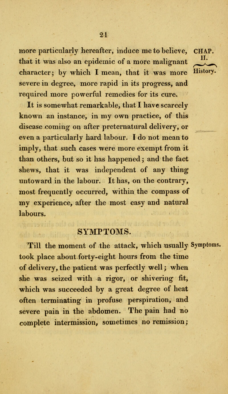 more particularly hereafter, induce me to believe, CHAP, that it was also an epidemic of a more malignant ^^>C^. character; by which I mean, that it was more History, severe in degree, mare rapid in its progress, and required more powerful remedies for its cure. It is somewhat remarkable, that I have scarcely known an instance, in my own practice, of this disease coming on after preternatural delivery, or even a particularly hard labour. I do not mean to imply, that such cases were more exempt from it than others, but so it has happened; and the fact shews, that it was independent of any thing untoward in the labour. It has, on the contrary, most frequently occurred, within the compass of my experience, after the most easy and natural labours. SYMPTOMS. Till the moment of the attack, which usually Symptoms, took place about forty-eight hours from the time of delivery, the patient was perfectly well; when she was seized with a rigor, or shivering fit, which was succeeded by a great degree of heat often terminating in profuse perspiration, and severe pain in the abdomen. The pain had no complete intermission, sometimes no remission;