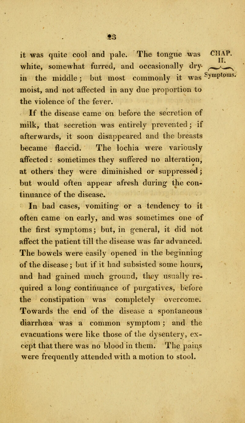 f3 it was quite cool and pale. The tongue was CHAP, white, somewhat furred, and occasionally dry- ^-.^^^^^ in the middle; but most commonly it was'^™P^^^^* moist, and not affected in any due proportion to the violence of the fever. If the disease came on before the secretion of milk, that secretion was entirely prevented; if afterwards, it soon disappeared and the breasts became flaccid. The lochia were variously affected: sometimes they suffered no alteration, at others they were diminished or suppressed; but would often appear afresh during the con- tinuance of the disease. In bad cases, vomiting or a tendency to it often came on early, and w^as sometimes one of the first symptoms; but, in general, it did not affect the patient till the disease was far advanced. The bowels were easily opened in the beginning of the disease; but if it had subsisted some hours, and had gained much ground, they usually re- quired a long continuance of purgatives, before the constipation was completely overcome. Towards the end of the disease a spontaneous diarrhoea was a common symptom; and the evacuations were like those of the dysentery, ex- cept that there was no blood in them. The pains were frequently attended with a motion to stool.
