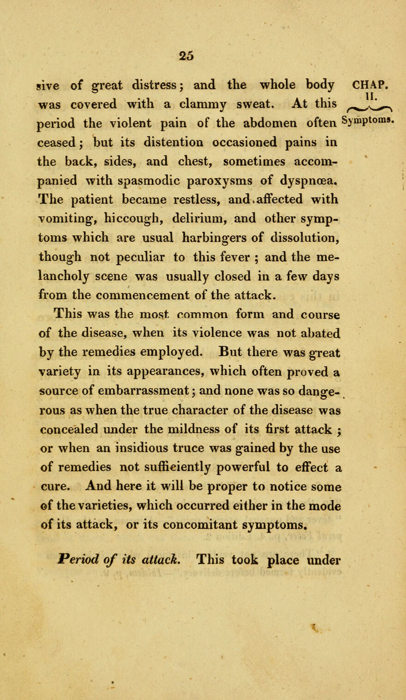 sive of great distress; and the whole body was covered with a clammy sweat. At this period the violent pain of the abdomen often Symptoms, ceased; but its distention occasioned pains in the back, sides, and chest, sometimes accom- panied with spasmodic paroxysms of dyspnoea. The patient became restless, and^ affected with vomiting, hiccough, delirium, and other symp- toms which are usual harbingers of dissolution, though not peculiar to this fever ; and the me^ lancholy scene was usually closed in a few days from the commencement of the attack. This was the most common form and course of the disease, when its violence was not abated by the remedies employed. But there was great variety in its appearances, which often proved a source of embarrassment; and none was so dange- rous as when the true character of the disease was concealed under the mildness of its first attack ; or when an insidious truce was gained by the use of remedies not sufficiently powerful to effect a cure. And here it will be proper to notice some of the varieties, which occurred either in the mode of its attack, or its concomitant symptoms. Period of its attack. This took place under