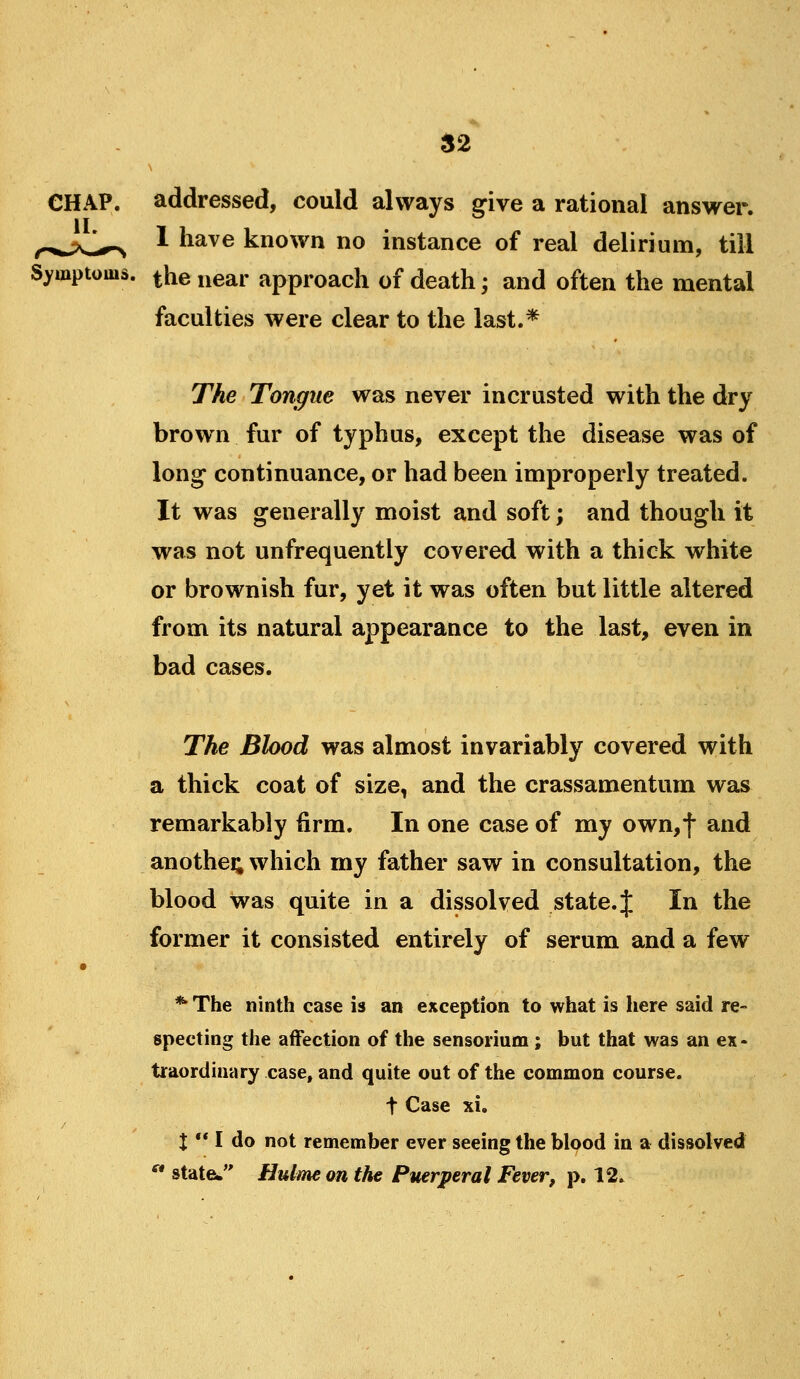 addressed, could always give a rational answer. 1 have known no instance of real delirium, till Symptoms, ^he near approach of death; and often the mental faculties were clear to the last.* The Tongue was never incrusted with the dry brown fur of typhus, except the disease was of long continuance, or had been improperly treated. It was generally moist and soft; and though it was not unfrequently covered with a thick white or brownish fur, yet it was often but little altered from its natural appearance to the last, even in bad cases. The Blood was almost invariably covered with a thick coat of size, and the crassamentum was remarkably firm. In one case of my own,f and another which my father saw in consultation, the blood was quite in a dissolved state, f In the former it consisted entirely of serum and a few * The ninth case is an exception to what is here said re- specting the affection of the sensorium ; but that was an ex- traordinary case, and quite out of the common course. t Case xi. X ** I do not remember ever seeing the blood in a dissolved