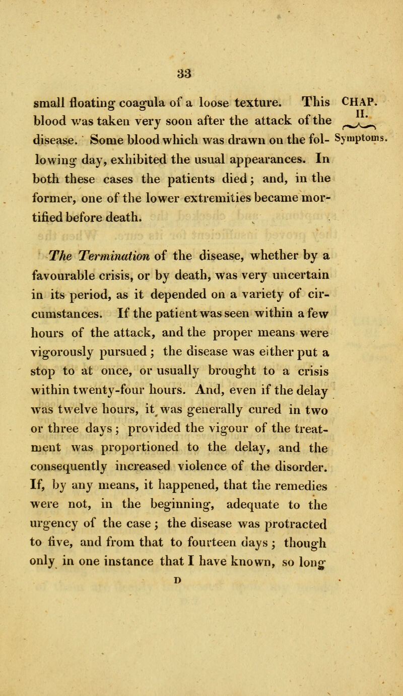 small floating coagula of a loose texture. This blood was taken very soon after the attack of the disease. Some blood which was drawn on the fol- Symptoms, lowing day, exhibited the usual appearances. In both these cases the patients died; and, in the former, one of the lower extremities became mor- tified before death. The Termination of the disease, whether by a favourable crisis, or by death, was very uncertain in its period, as it depended on a variety of cir- cumstances. If the patient was seen within a few hours of the attack, and the proper means were vigorously pursued ; the disease was either put a stop to at once, or usually brought to a crisis within twenty-four hours. And, even if the delay was twelve hours, it was generally cured in two or three days ; provided the vigour of the treat- ment was proportioned to the delay, and the consequently increased violence of the disorder. If, by any means, it happened, that the remedies were not, in the beginning, adequate to the urgency of the case; the disease was protracted to five, and from that to fourteen days; though only in one instance that I have known, so long- D