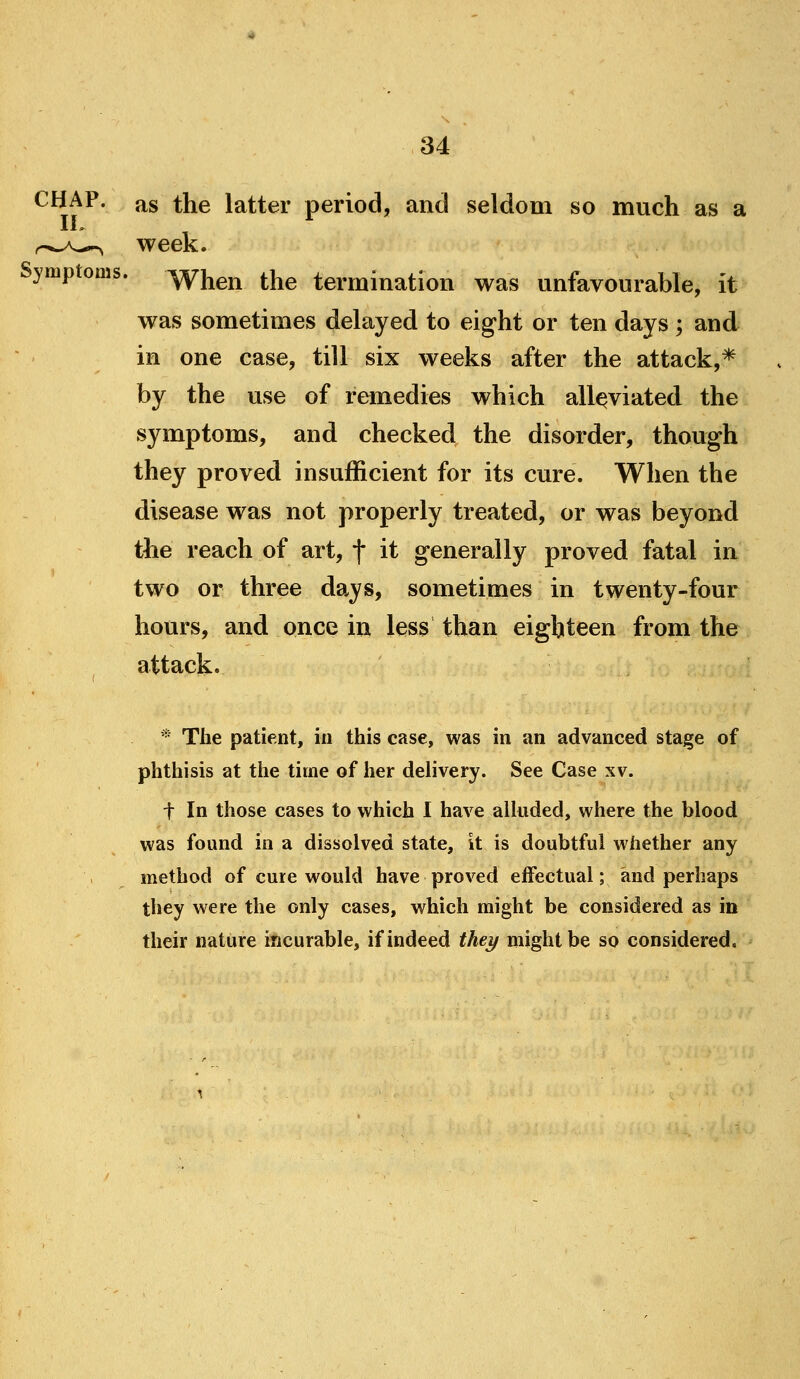 CHAP, as the latter period, and seldom so much as a ..^.A^^ week. Symptoms, ^^g^ the termination was unfavourable, it was sometimes delayed to eight or ten days ; and in one case, till six weeks after the attack,* by the use of remedies which alleviated the symptoms, and checked the disorder, though they proved insufficient for its cure. When the disease was not properly treated, or was beyond the reach of art, f it generally proved fatal in two or three days, sometimes in twenty-four hours, and once in less than eighteen from the attack. * The patient, in this case, was in an advanced stage of phthisis at the time of her delivery. See Case xv. t In those cases to which I have alhided, where the blood was found in a dissolved state, it is doubtful whether any method of cure would have proved effectual; and perhaps they were the only cases, which might be considered as in their nature incurable, if indeed they might be so considered.