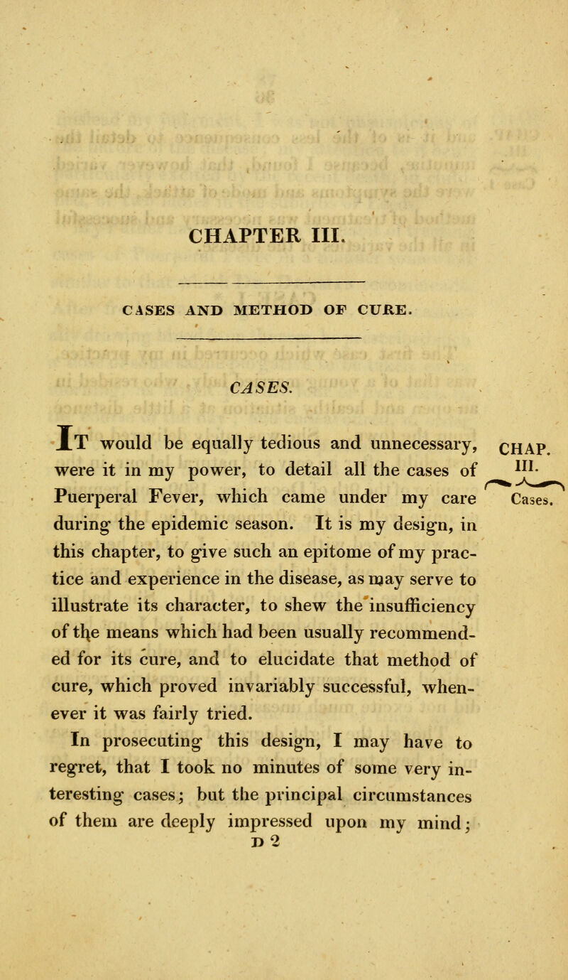 CHAPTER III, CASES AND METHOD OF CURE. CASES. XT would be equally tedious and unnecessary, CHAP. were it in my power, to detail all the cases of ^^'• Puerperal Fever, which came under my care Cases. during the epidemic season. It is my design, in this chapter, to give such an epitome of my prac- tice and experience in the disease, as may serve to illustrate its character, to shew the insufficiency of tl^e means which had been usually recommend- ed for its cure, and to elucidate that method of cure, which proved invariably successful, when- ever it was fairly tried. In prosecuting this design, I may have to regret, that I took no minutes of some very in- teresting cases; but the principal circumstances of them are deeply impressed upon my mind; d2