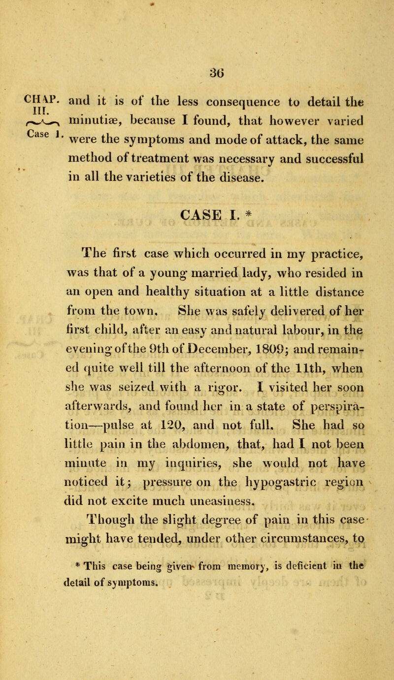 CHVP. and it is of the less consequence to detail the in. . . , ^ ^ * r^\^^ minutiae, because I found, that however varied ^se J. ^gj,g ^j^g symptoms and mode of attack, the same method of treatment was necessary and successful in all the varieties of the disease. CASE I. * The first case which occurred in my practice, was that of a young married lady, who resided in an open and healthy situation at a little distance from the town, She was safely delivered of her first child, after an easy and natural labour, in the evening ofthe 9th of December, 1809; and remain- ed quite well till the afternoon ofthe 11th, when she was seized with a rio^or, I visited her soon afterw^ards, and found her in a state of perspira- tion—pulse at 120, and not full. She had so little pain in the abdomen, that, had I not been minute in my inquiries, she would not have noticed it; pressure on the hypogastric region did not excite much uneasiness. Though the slight degree of pain in this case might have tended, under other circumstances, tp * This case being given* from memory, is deficient i« the detail of symptoms. -