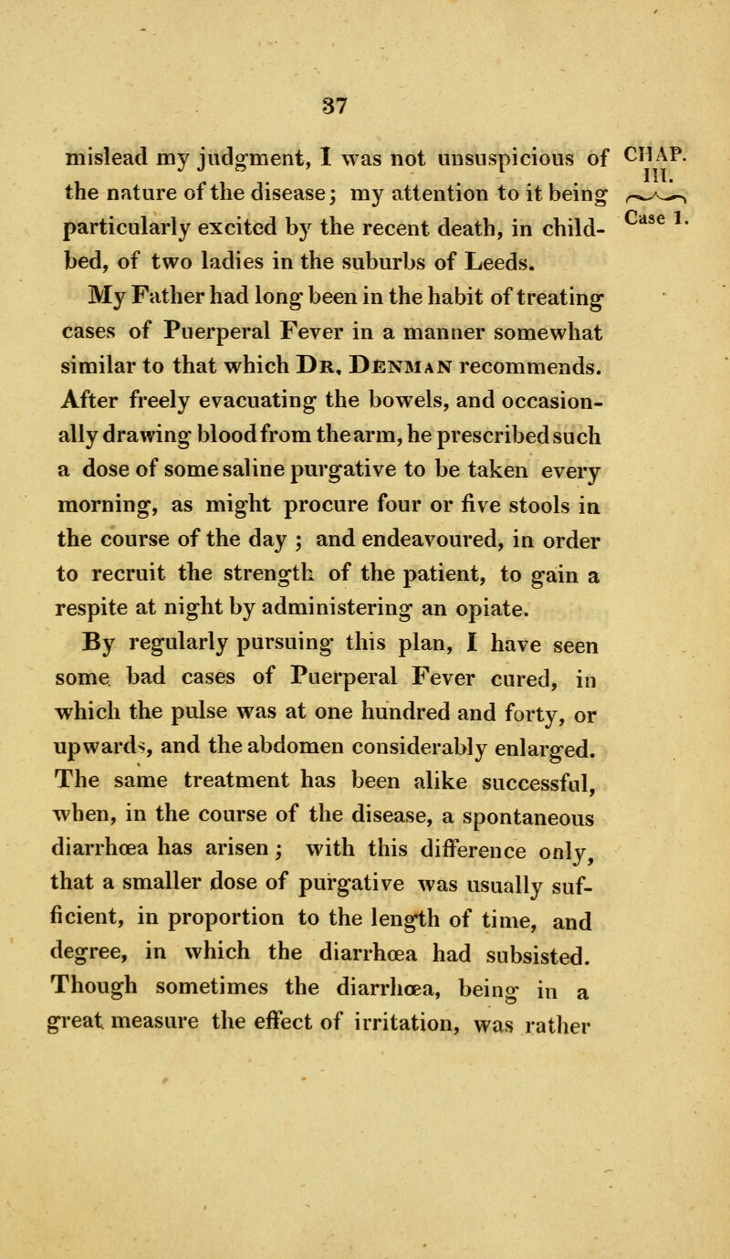 mislead my judg-ment, I was not misuspicious of CHAP, the nature of the disease; my attention to it being r^-^^^ particularly excited by the recent death, in child- ^' bed, of two ladies in the suburbs of Leeds. My Father had long been in the habit of treating cases of Puerperal Fever in a manner somewhat similar to that which Dr, Denman recommends. After freely evacuating the bowels, and occasion- ally drawing blood from the arm, he prescribed such a dose of some saline purgative to be taken every morning, as might procure four or five stools in the course of the day ; and endeavoured, in order to recruit the strength of the patient, to gain a respite at night by administering an opiate. By regularly pursuing this plan, I have seen some bad cases of Puerperal Fever cured, in which the pulse was at one hundred and forty, or upwards, and the abdomen considerably enlarged. The same treatment has been alike successful, when, in the course of the disease, a spontaneous diarrhcea has arisen; with this difference only, that a smaller dose of purgative was usually suf- ficient, in proportion to the length of time, and degree, in which the diarrhoea had subsisted. Though sometimes the diarrhcea, being in a great measure the effect of irritation, was rather