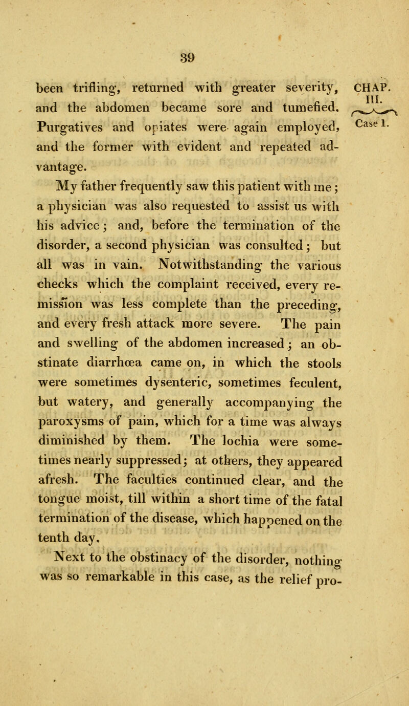 been triflina', returned with greater severity, CHAP. III. and the abdomen became sore and tumefied, ^^,^^^^1,^ Purgatives and opiates were again employed, Casei. and the former with evident and repeated ad- vantage. My father frequently saw this patient with me; a physician was also requested to assist us with his advice; and, before the termination of the disorder, a second physician was consulted ; but all was in vain. Notwithstanding the various checks which the complaint received, every re- mission was less complete than the preceding, and every fresh attack more severe. The pain and swelling of the abdomen increased; an ob- stinate diarrhoea came on, in which the stools were sometimes dysenteric, sometimes feculent, but watery, and generally accompanying the paroxysms of pain, which for a time was always diminished by them. The lochia were some- times nearly suppressed; at others, they appeared afresh. The faculties continued clear, and the tongue moist, till within a short time of the fatal termination of the disease, which hapr)ened on the tenth day. Next to the obstinacy of the disorder, nothino- was so remarkable in this case, as the relief pro-