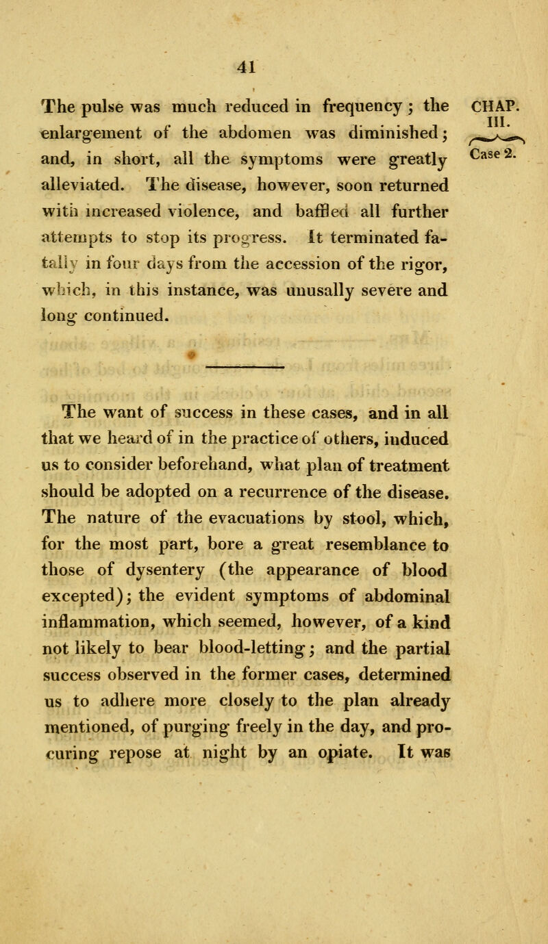 The pulse was much reduced in frequency ; the enlargement of the abdomen was diminished; and, in short, all the symptoms were greatly alleviated. The disease, however, soon returned with mcreased violence, and baffled all further attempts to stop its progress. It terminated fa- tally in four days from the accession of the rigor, which, in this instance, was uuusally severe and long continued. The want of success in these cases, and in all that we heard of in the practice of others, induced us to consider beforehand, what plan of treatment should be adopted on a recurrence of the disease. The nature of the evacuations by stool, which, for the most part, bore a great resemblance to those of dysentery (the appearance of blood excepted); the evident symptoms of abdominal inflammation, which seemed, however, of a kind not likely to bear blood-letting; and the partial success observed in the former cases, determined us to adhere more closely to the plan already mentioned, of purging freely in the day, and pro- curing repose at night by an opiate. It was Case 2.