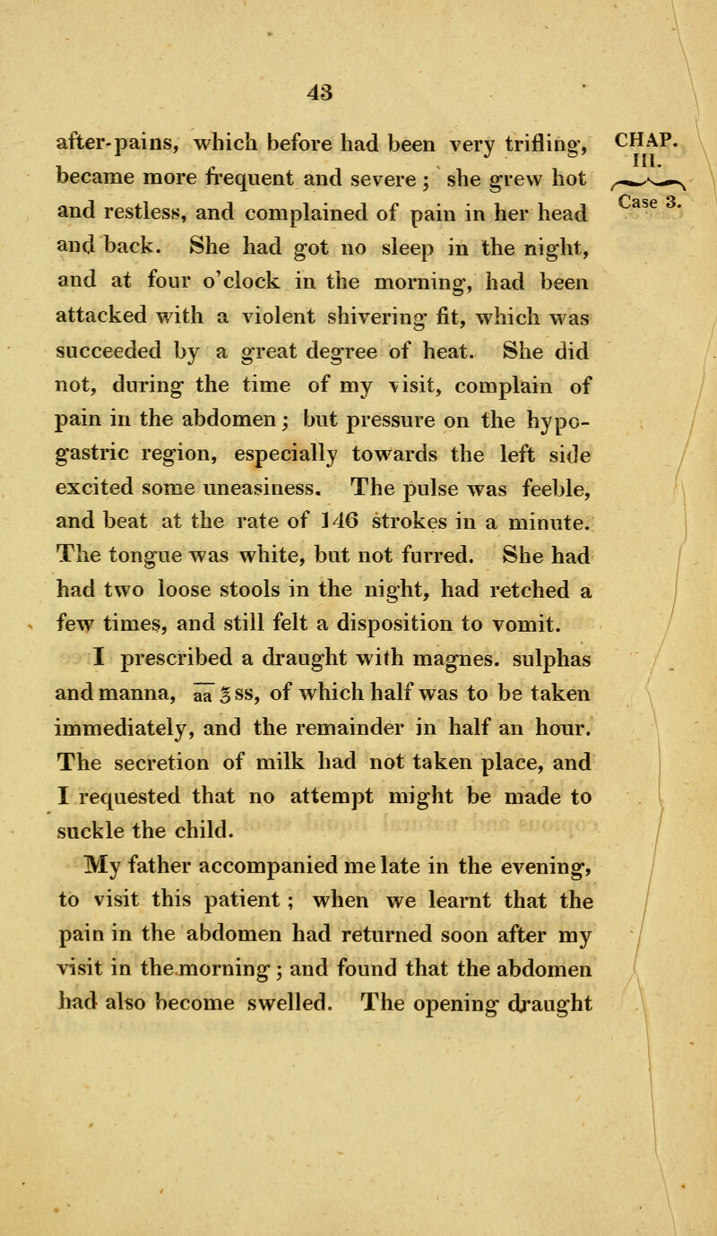 after-pains, which before had been very trifling, CHAP, became more frequent and severe; she grew hot ,.-*^s-^*^ and restless, and complained of pain in her head and back. She had got no sleep in the night, and at four o'clock in the morninof, had been attacked with a violent shivering fit, which was succeeded by a great degree of heat. She did not, during the time of my visit, complain of pain in the abdomen; but pressure on the hypo- gastric region, especially towards the left side excited some uneasiness. The pulse was feeble, and beat at the rate of 146 strokes in a minute. The tongue was white, but not furred. She had had two loose stools in the night, had retched a few times, and still felt a disposition to vomit. I prescribed a draught with magnes. sulphas and manna, aa Sss, of which half was to be taken immediately, and the remainder in half an hour. The secretion of milk had not taken place, and I requested that no attempt might be made to suckle the child. My father accompanied me late in the evening, to visit this patient; when we learnt that the pain in the abdomen had returned soon after my visit in the morning; and found that the abdomen had also become swelled. The opening draught