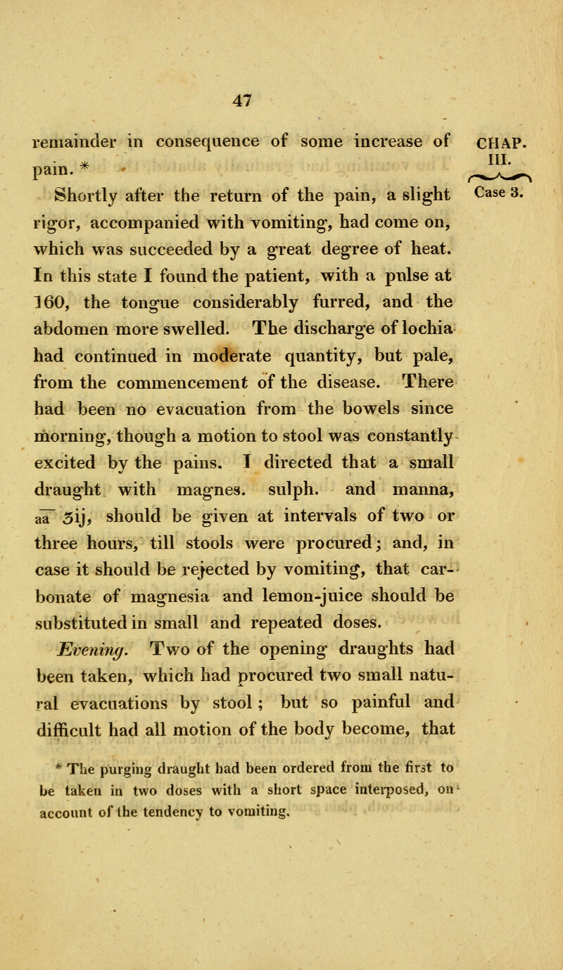 remainder in consequence of some increase of CHAP. * III. pam. * ' y-^^A-^- Shortly after the return of the pain, a slight Case 3. rigor, accompanied with vomiting, had come on, which was succeeded by a great degree of heat. In this state I found the patient, with a pnlse at 160, the tongue considerably furred, and the abdomen more swelled. The discharge of lochia had continued in moderate quantity, but pale, from the commencement of the disease. There had been no evacuation from the bowels since morning, though a motion to stool was constantly excited by the pains. T directed that a small draught with magnes. sulph. and manna, aa~ 3ij, should be given at intervals of two or three hours, till stools were procured; and, in case it should be rejected by vomiting, that car- bonate of magnesia and lemon-juice should be substituted in small and repeated doses. Evening. Two of the opening draughts had been taken, which had procured two small natu- ral evacuations by stool; but so painful and difficult had all motion of the body become, that * The purging draught had been ordered from the first to be taken in two doses with a short space interposed, on- account of the tendency to vomiting.