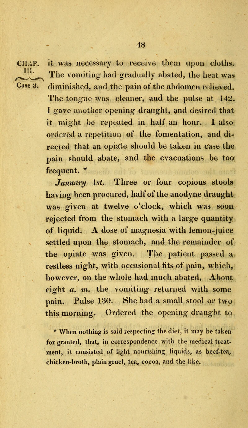 CHAP, it was necessary to receive them upon cloths, 111 ^^^^^J^^^.^^ The vomiting had gradually abated, the heat was Case 3. diminished, and the pain of the abdomen relieved. The tongue was cleaner, and the pulse at 142. I gave another opening draught, and desired that it might be repeated in half an hour. I also ordered a repetition of the fomentation, and di- rected that an opiate should be taken in case the pain should abate, and the evacuations be too: frequent, * January IsL Three or four copious stools having been procured, half of the anodyne draught was given at twelve o'clock, which wa^ soon rejected from the stomach with a large quantity of liquid. A dose of magnesia with lemon-juice settled upon the stomach, and the remainder of the opiate was given. The patient passed a restless night, with occasional fits of pain, which, however, on the whole had much abated. About eight a, m, the vomiting returned wath some pain. Pulse 130. She had a small stool or two this morning. Ordered the opening draught to * When nothing is said respecting the diet, it may be taken for granted, that, in correspondence with the medical treat- ment, it consisted of light nourishing liquids, as beef-tea, chicken-broth, plain gruel, tea, cocoa, and the like.