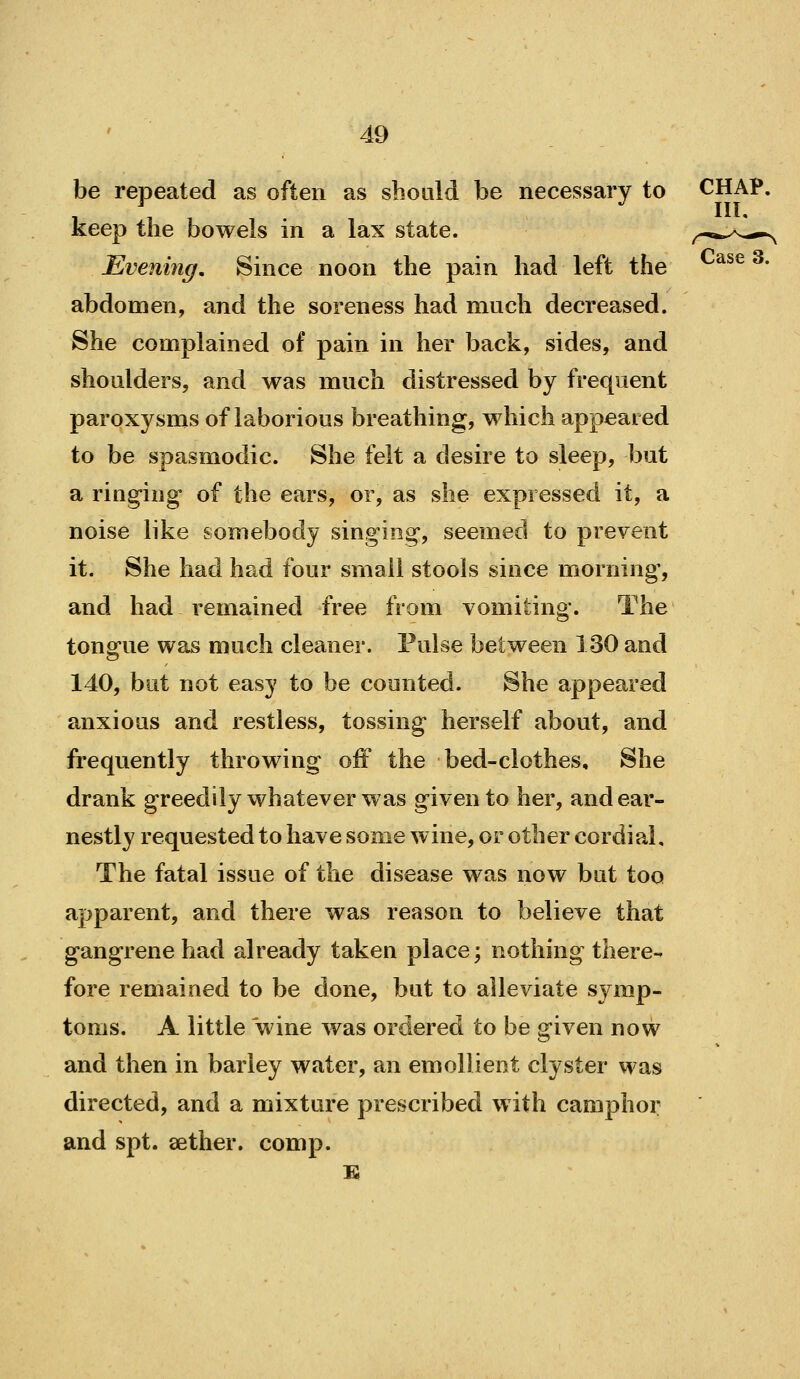 be repeated as often as should be necessary to CHAP, keep the bowels in a lax state. ,-.*.>^*- Evening, Since noon the pain had left the ^^^ ^' abdomen, and the soreness had much decreased. She complained of pain in her back, sides, and shoulders, and was much distressed by frequent paroxysms of laborious breathing, which appeared to be spasmodic. She felt a desire to sleep, but a ring-ing of the ears, or, as she expressed it, a noise like somebody singing, seemed to prevent it. She had had four small stools since morning, and had remained free from vomiting. The tongue was much cleaner. Pulse between 130 and 140, but not easy to be counted. She appeared anxious and restless, tossing herself about, and frequently throwing oiF the bed-clothes. She drank greedily whatever was given to her, and ear- nestly requested to have some wine, or other cordial. The fatal issue of the disease was now but too apparent, and there was reason to believe that gangrene had already taken place; nothing there- fore remained to be done, but to alleviate symp- toms. A little wine was ordered to be given now and then in barley water, an emollient clyster was directed, and a mixture prescribed with camphor and spt. sether. comp.