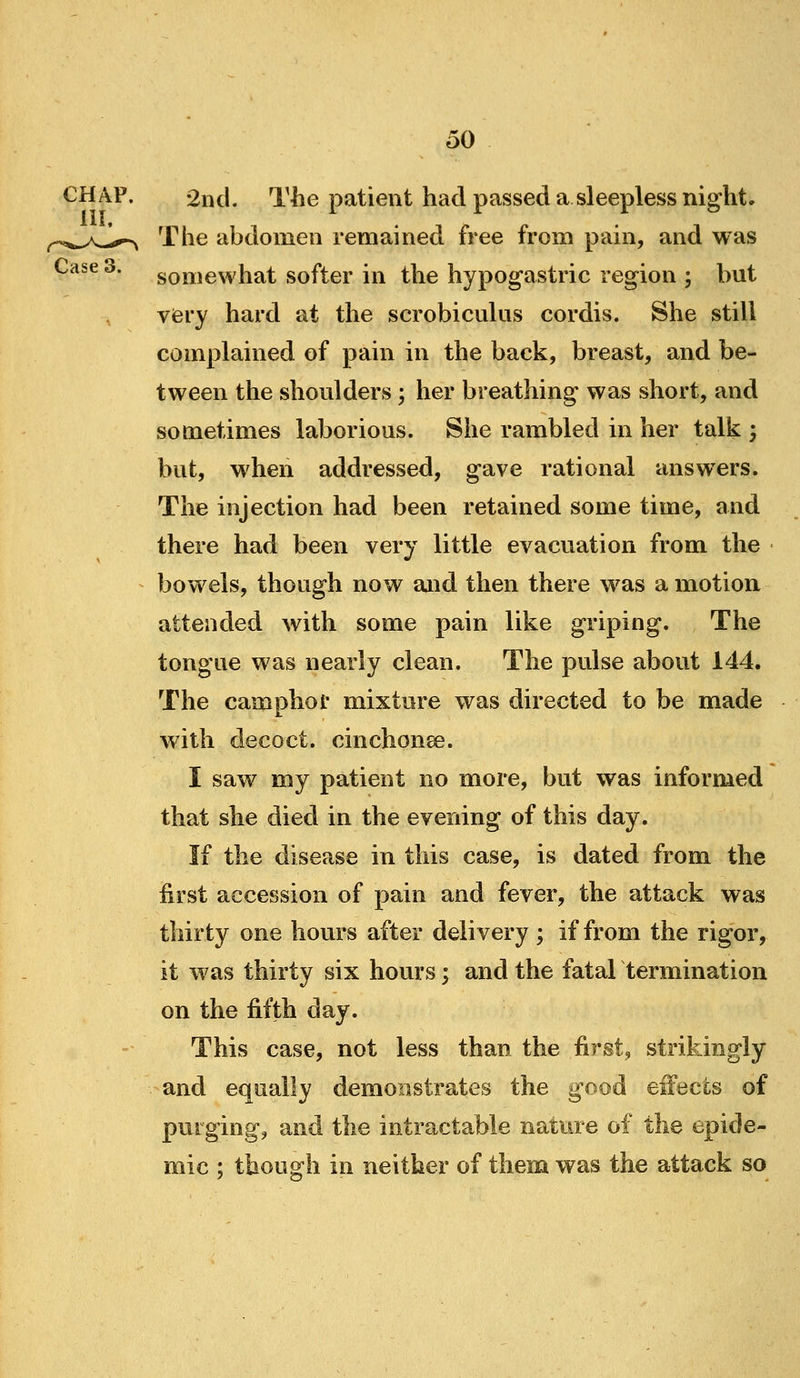 Case CHAP. 2nd. The patient had passed a sleepless night* The abdomen remained free from pain, and was somewhat softer in the hypogastric region ; but very hard at the scrobiculus cordis. She still complained of pain in the back, breast, and be- tween the shoulders ; her breathing was short, and sometimes laborious. She rambled in her talk ; but, when addressed, gave rational answers. The injection had been retained some time, and there had been very little evacuation from the bowels, though now and then there was a motion attended with some pain like griping. The tongue was nearly clean. The pulse about 144. The camphor mixture was directed to be made with decoct, cinchonse. I saw my patient no more, but was informed that she died in the evening of this day. If the disease in this case, is dated from the first accession of pain and fever, the attack was thirty one hours after delivery; if from the rigor, it was thirty six hours; and the fatal termination on the fifth day. This case, not less than the first, strikingly and equally demonstrates the good effects of purging, and the intractable nature of the epide- mic ; though in neither of them was the attack so