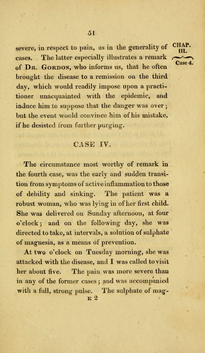 severe, in respect to pain, as in the generality of cases. The latter especially illustrates a remark of Dk. Gordon, who informs us, that he often brought the disease to a remission on the third day, which would readily impose upon a practi- tioner unacquainted with the epidemic, and induce him to suppose that the danger was over; but the event would convince him of his mistake, if he desisted from further purging. CASE IV. The circumstance most worthy of remark in the fourth case, was the early and sudden transi- tion from symptoms of active inflammation to those of debility and sinking. The patient was a robust woman, who was lying in of her first child. She was delivered on Sunday afternoon, at four o'clock; and on the following day, she was directed to take, at intervals, a solution of sulphate of magnesia, as a means of prevention. At two o'clock on Tuesday morning, she was attacked with the disease, and I was called to visit her about five. The pain was more severe than in any of the former cases; and was accompanied with a full, strong pulse. The sulphate of mag- E 2 CHAP. m.