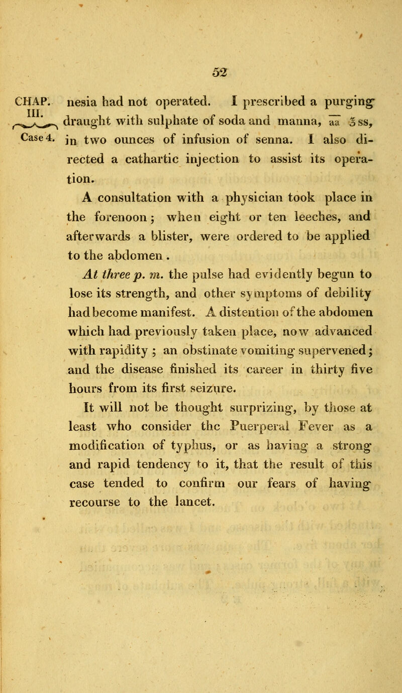 iiesia had not operated. I prescribed a purging* draught with sulphate of soda and manna, aa S ss. Case 4. j^ t^o ounces of infusion of senna. 1 also di- rected a cathartic injection to assist its opera- tion. A consultation with a ph3^sician took place in the forenoon 5 when eight or ten leeches, and afterwards a blister, were ordered to be applied to the a{)domen. At three p. m. the pulse had evidently begun to lose its strength, and other symptoms of debility had become manifest. A distention of the abdomen which had previously taken place, now advanced with rapidity ; an obstinate vomiting supervened; and the disease finished its career in thirty five hours from its first seizure. It will not be thought surprizing*, by those at least who consider the Puerperal Fever as a modification af typhus, or as having a strong and rapid tendency to it, that the result of this case tended to confirm our fears of having recourse to the lancet.