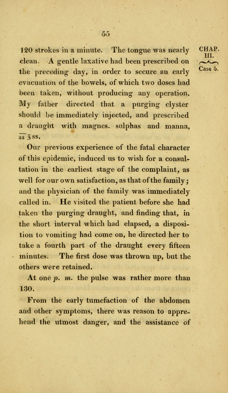 J 20 strokes in a minute. The tonsfue was nearly CHAP. . III. clean. A gentle laxative had been prescribed on r»->-^ the preceding day, in order to secure an early ' evacuation of the bow^els, of which two doses had been taken, without producing any operation. My father directed that a purging clyster should be immediately injected, and prescribed a draught with magnes. sulphas and manna, aa'^SS, Our previous experience of the fatal character of this epidemic, induced us to wish for a consul- tation in the earliest stage of the complaint, as well for our own satisfaction, as that of the family; and the physician of the family was immediately called in. He visited the patient before she had taken the purging draught, and finding that, in the short interval which had elapsed, a disposi- tion to vomiting had come on, he directed her to take a fourth part of the draught every fifteen minutes. The first dose was thrown up, but the others were retained. At one p, m, the pulse was rather more than 130. From the early tumefaction of the abdomen and other symptoms, there was reason to appre- hend the utmost danger, and the assistance of