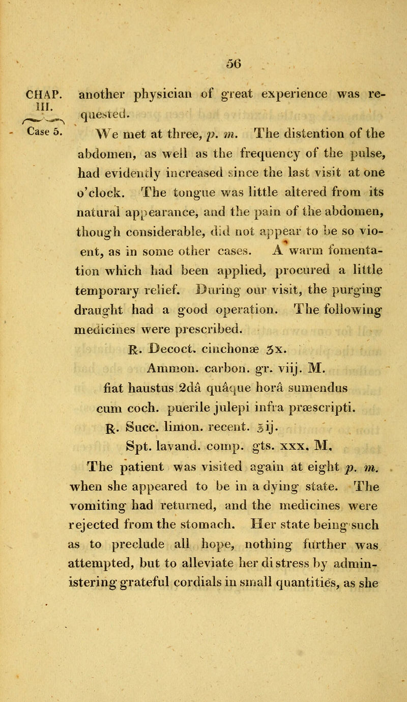 CHAP, another physician of great experience was re- in. . ^^ ^ quesieel. Case 5. We Qjet at three, p. m. The distention of the abdomen, as well as the frequency of the pulse, had evidently increased eince the last visit at one o'clock. The tongue was little altered from its natural appearance, and the pain of the abdomen, though considerable, did not appear to be so vio- ent, as in some other cases. A warm fomenta- tion which had been applied, procured a little temporary relief. During our visit, the purging draught had a good operation. The following medicines were prescribed. R. Decoct, cinchonse 5x. Ammon. carbon, gr. viij. M. fiat haustus 2da quaque hora sumendus cum coch. puerile julepi infra prsescripti. i^. Succ, limon. recent. 5ij. Spt. lavand, comp. gts. xxx, M, The patient was visited again at eight p. m. when she appeared to be in a dying state. The vomiting had returned, and the medicines were rejected from the stomach. Her state being such as to preclude all hope, nothing further was attempted, but to alleviate her di stress by admin- istering grateful cordials in small quantities, as she