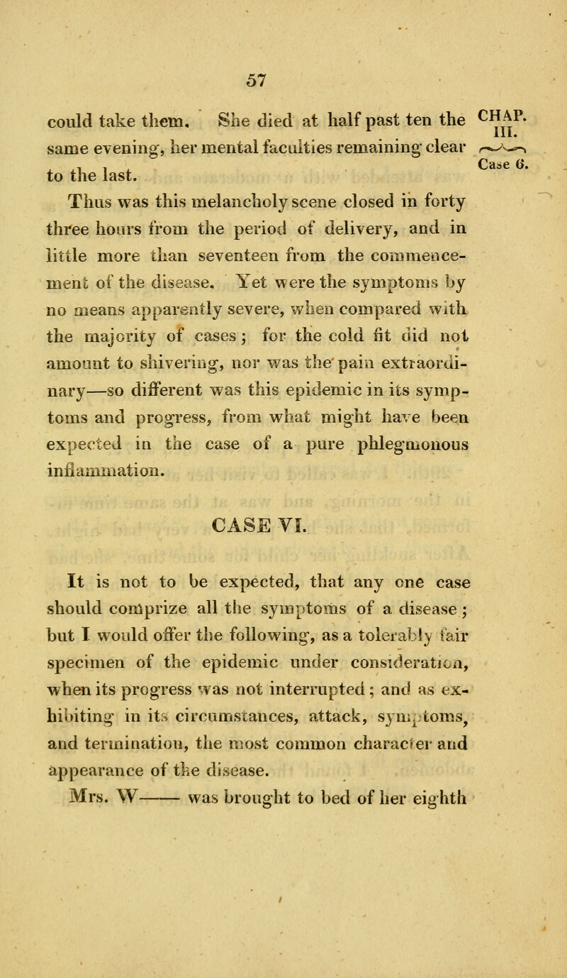 could take them. She died at half past ten the ^^ft^* same evening, her mental faculties remaining* clear to the last. Thus was this melancholy scene closed in forty three hours from the period of delivery, and in little more than seventeen from the commence- menl: of the disease. Yet were the symptoms by no means apparently severe, when compared with the majority of cases; for the cold fit did not amoont to shivering, nor was the pain extraordi- nary—so different was this epidemic in its symp- toms and progress, from what might have been expected in the case of a pure phlegmonous infiammation. CASE VI. It is not to be expected, that any one case should comprize all the symptoms of a disease; but I would offer the following, as a tolerably fair specimen of the epidemic under consideration, when its progress was not interrupted; and as ex- hibiting in its circumstances, attack, symptoms, and termination, the most common character and appearance of the disease. Mrs. W was brought to bed of her eighth