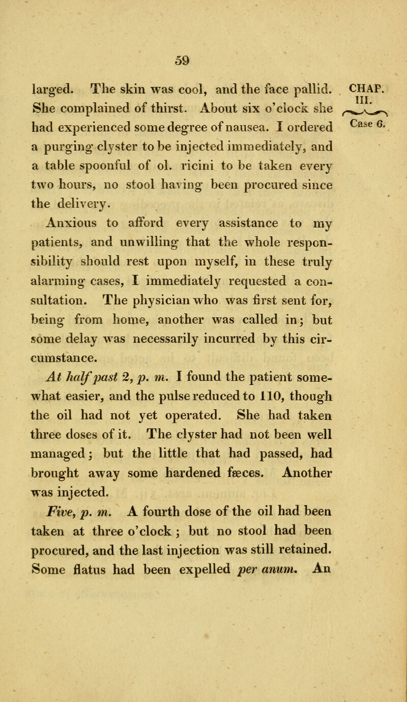 larefed. The skin was cool, and the face pallid. CHAP. . . . , , III. She complained of thirst. About six o'clock she ,^m,^\,„^^ had experienced some degree of nausea. I ordered ^'^^^ ^* a purging' cl3^ster to be injected immediately, and a table spoonful of ol. ricini to be taken every two hours, no stool having been procured since the delivery. Anxious to afford every assistance to my patients, and unwilling that the whole respon- sibility should rest upon myself, in these truly alarming cases, I immediately requested a con- sultation. The physician who was first sent for, being from home, another was called in; but some delay was necessarily incurred by this cir- cumstance. At half past 2, p, m, I found the patient some- what easier, and the pulse reduced to 110, though the oil had not yet operated. She had taken three doses of it. The clyster had not been well managed; but the little that had passed, had brought away some hardened faeces. Another was injected. Five, p, m. A fourth dose of the oil had been taken at three o'clock ; but no stool had been procured, and the last injection was still retained. Some flatus had been expelled per anunu An