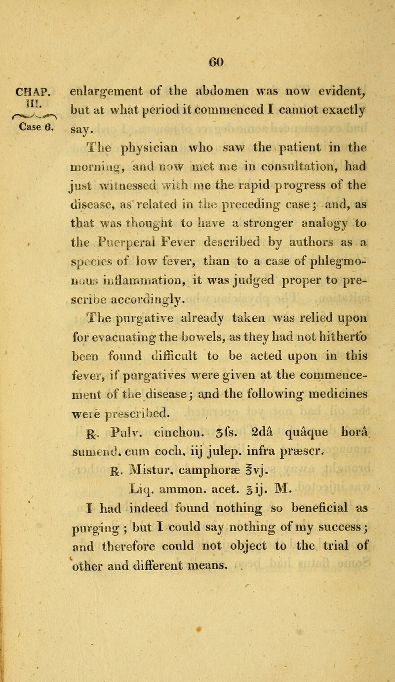 CHAP. eularg-ement of the abdomen was now evident, ■J T r ^^^ * bat at what period it commenced I cannot exactly Case 6. say. The physician who saw the patient in the naorning, and now met me in consultation, had just witnessed with rae the rapid progress of the disease, as related in the preceding case; and, as that was thought to have a stronger analogy to i the Puerperal Fever described by authors as a species of low fever, than to a case of phlegmo- ns mi; inflammation, it was judged proper to pre- scribe accordingly. The purgative already taken was relied upon for evacuating the bowels, as they had not hitherto been found difficult to be acted upon in this fever, if purgatives were given at the commence- ment of the disease; ajid the following medicines weie prescribed. ^. Pulv. cinchon. 5fs. 2da qu4que hora. sumend. cum coch, iij julep, infra preescr. R. Mistur, camphoree §vj, Liq. ammon. acet. gij. M. I had indeed found nothing so beneficial as purging; but I could say nothing of my success; and therefore could not object to the trial of other and different means. .