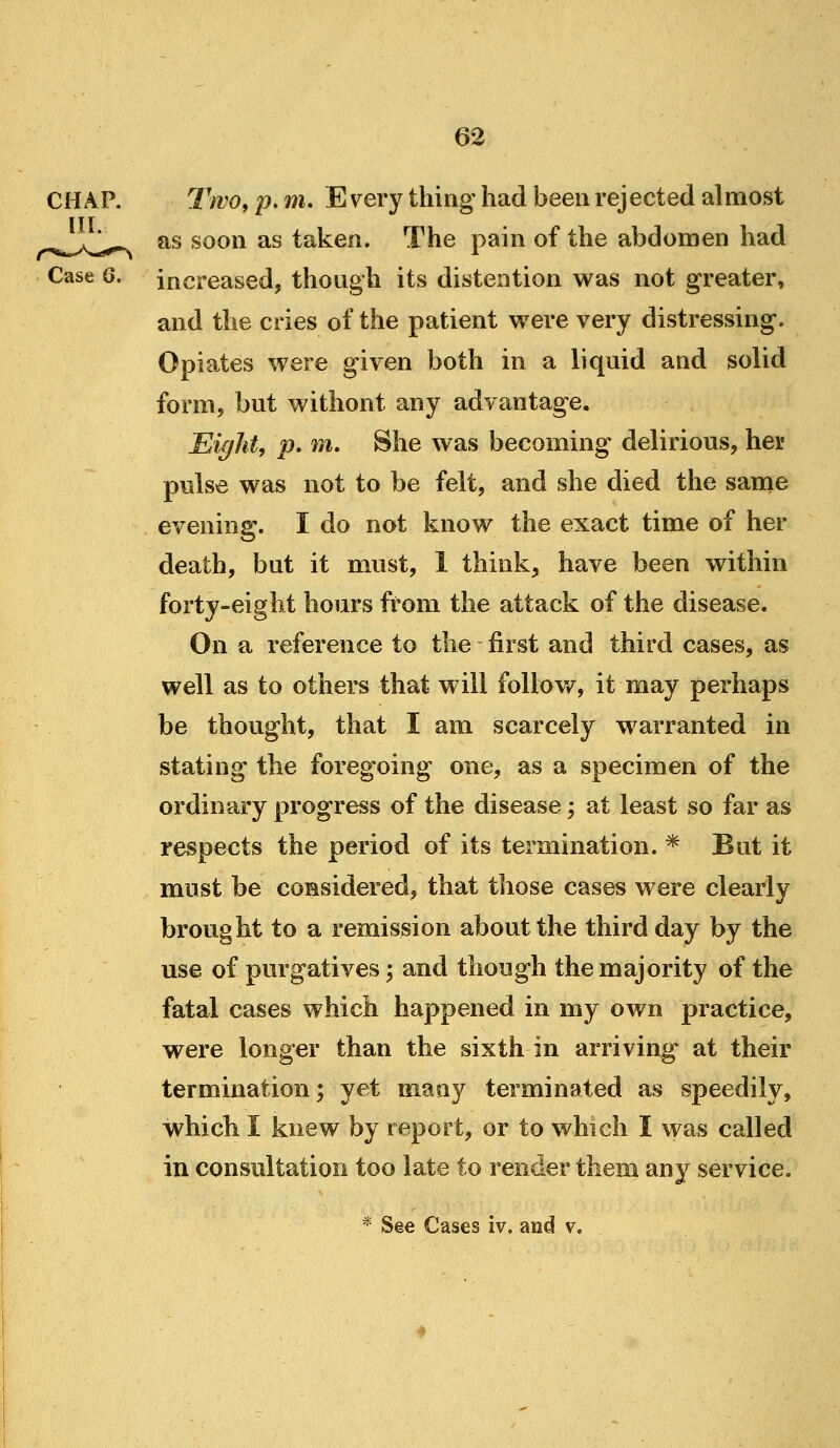 CHAP. TwOy p, m. Every thing had been rejected almost ,^,^^^^,^^ as soon as taken. The pain of the abdomen had Case 6. increased, though its distention was not greater, and the cries of the patient were very distressing. Opiates were given both in a liquid and solid form, but without any advantage. Eight, p, m. She was becoming delirious, her pulse was not to be felt, and she died the same evening. I do not know the exact time of her death, but it must, 1 think, have been within forty-eight hours from the attack of the disease. On a reference to the first and third cases, as well as to others that will foliow^, it may perhaps be thought, that I am scarcely warranted in stating the foregoing one, as a specimen of the ordinary progress of the disease; at least so far as respeots the period of its termination. * But it must be considered, that those cases were clearly brought to a remission about the third day by the use of purgatives -, and though the majority of the fatal cases which happened in my own practice, were longer than the sixth in arriving at their termination; yet many terminated as speedily, which I knew by report, or to which I was called in consultation too late to render them any service, * See Cases iv. and v.