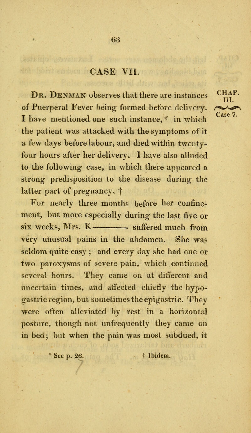 CASE VII. Dr. Denman observes that there are instances ^^_^^^' 111. of Puerperal Fever being formed before delivery. r^^^J^^s^^ I have mentioned one such instance,* in which the patient was attacked with the symptoms of it a few days before labour, and died within twenty- four hours after her delivery, I have also alluded to the following case, in which there appeared a strong predisposition to the disease during the latter part of pregnancy, f For nearly three months before her confine- ment, but more especially during the last five or six weeks, Mrs. K . suffered much from very unusual pains in the abdomen. She was seldom quite easy ; and every day she had one or two paroxysms of severe pain, which continued several hours. They came on at difierent and uncertain times, and aftected chiefly the hypo- gastric region, but sometimes the epigastric. They were often alleviated by rest in a horizontal posture, though not unfrequently they came on in bed; but when the pain was most subdued, it * See p. 26. t Ibidem.