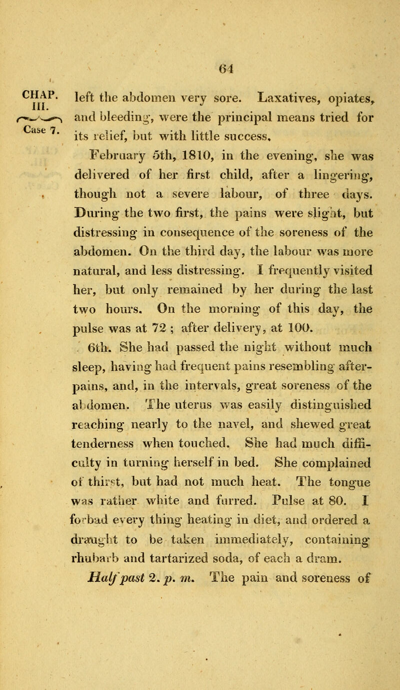 CHAP, left the abdomen very sore. Laxatives, opiates^ and bleeding', were the principal means tried for its relief, but with little success, February 5th, 1810, in the evening, she was delivered of her first child, after a lingering, though not a severe labour, of three days. During the two first, the pains were slight, but distressing in consequence of the soreness of the abdomen. On the third day, the labour was more natural, and less distressing. I frequently visited her, but only remained by her during the last two hours. On the morning of this day, the pulse was at 72 ; after delivery, at 100. 6th. She had passed the night without much sleep, having had frequent pains resembling after- pains, and, in the intervals, great soreness of the abdomen. The uterus was easily distinguished reaching nearly to the navel, and shewed great tenderness when touched. She had much diffi- culty in turniog herself in bed. She complained of thirst, but had not much heat. The tongue ws^s rather white and furred. Poise at 80. I fo^/bad every thing heating in diet, and ordered a draught to be taken immediately, containing rhubarb and tartarized soda, of each a dram. Half'past 2, p, m. The pain and soreness of