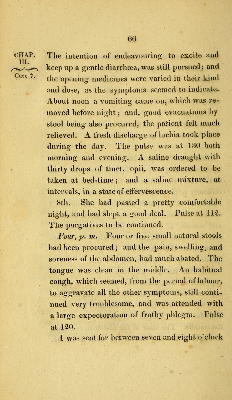 The intention of endeavouring to excite and keep up a gentle diaiThcea,was still pursued; and the opening medicines were varied in their kind and dose, as the symptoms seemed to indicate. About noon a vomiting came on, which was re- moved before night; and, good evacuations by stool being also procured, the patient felt much relieved. A fresh discharge of lochia took place during the day. The pulse was at 130 both morning- and evening. A saline draught with thirty drops of tinct. opii, was ordered to be taken at bed-time; and a saline mixture, at intervals, in a state of effervescence. 8th. She had passed a pretty comfortable night, and had slept a good deal. Pulse at 112. The purgatives to be continued. Four, p, m. Four or five small natural stools had been procured; and the pain, swellings and soreness of the abdomen, had much abated. The tongue was clean in the middle. An habitual cough, which seemed, from the period of labour, to aggravate all the other symptoms, still conti- nued very troublesome, and was attended with a large expectoration of frothy phlegm. Pulse at 120. I was sent for between seven and eight o'clock