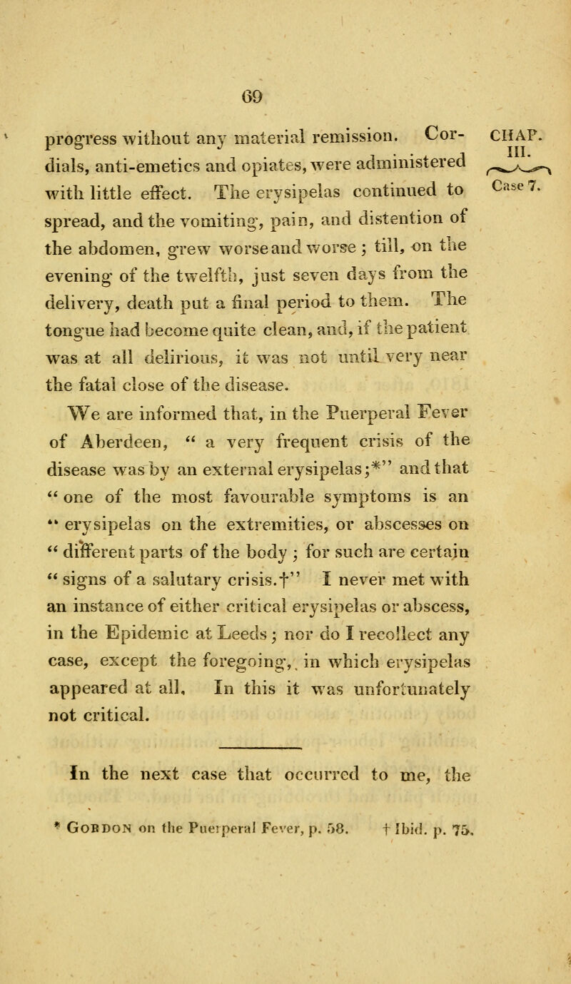 GO progress without any material remission. Cor- CHAF. dials, anti-emetics and opiates, were administered ^.^^.^^ with little effect. The erysipelas continued to Case 7. spread, and the vomiting, pain, and distention of the abdomen, grew worse and worse ; till, on tae evening of the twelfth, just seven days from the delivery, death put a final period to them. The tongue had become quite clean, and, if the patient was at all delirious, it was not until very near the fatal close of the disease. We are informed that, in the Puerperal Fever of Aberdeen,  a very frequent crisis of the disease was by an external erysipelas;* and that ~  one of the most favourable symptoms is an ** erysipelas on the extremities, or abscesses on  different parts of the body -, for such are certain  signs of a salutary crisis.f ' I never met with an instance of either critical erysipelas or abscess, in the Epidemic at Leeds ; nor do I recollect any case, except the foregoing,, in which erysipelas appeared at all. In this it was unfortunately not critical. In the next case that occurred to me, the * GoBDON on the Pueiperal Fever, p. 58. f Ibid. j>. 7&.