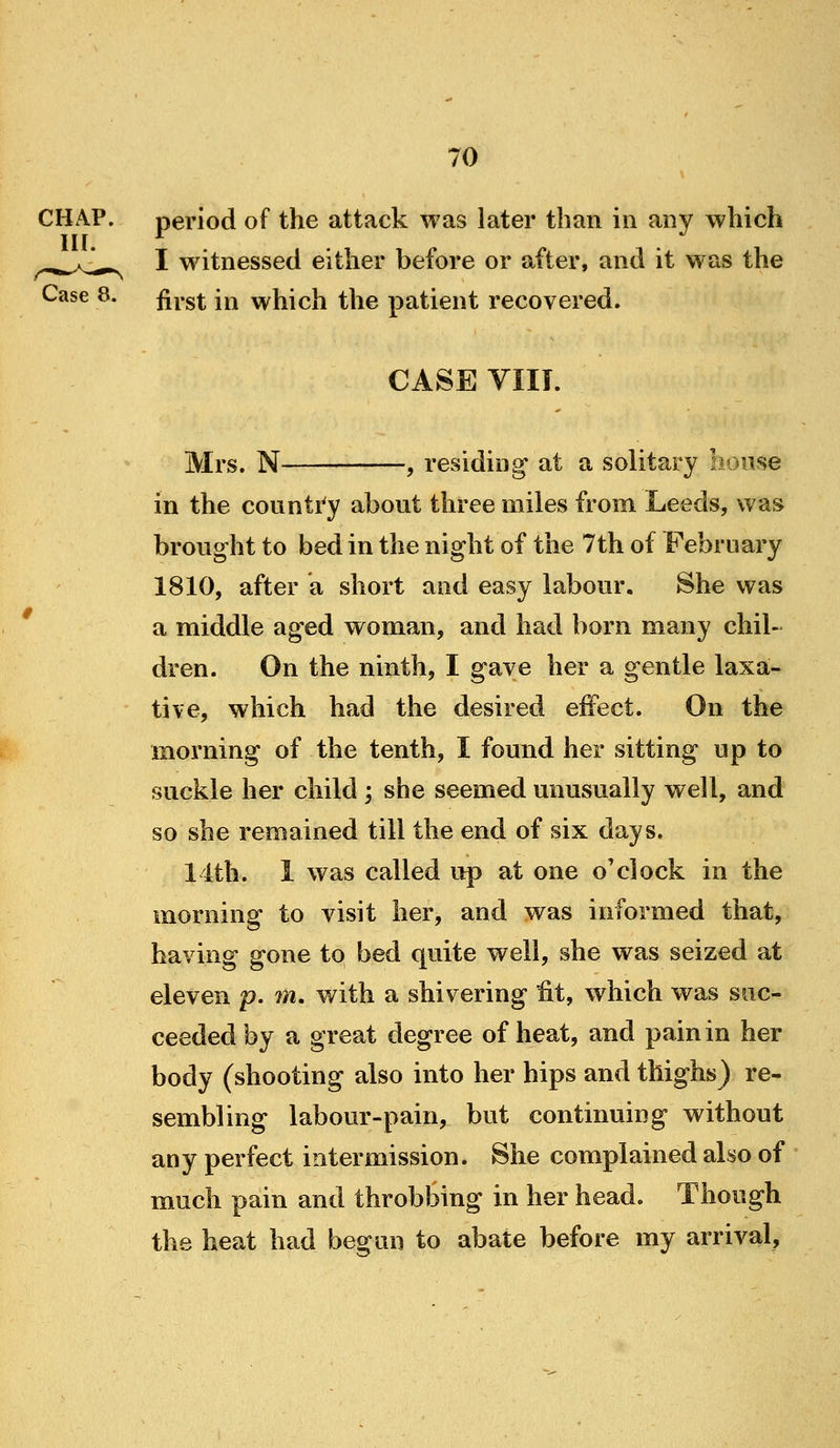 CHAP. period of the attack was later than in any which ^^K^^^ I witnessed either before or after, and it was the Case 8. ^^.g^^ jj^ which the patient recovered. CASE VIII. Mrs. N , residing at a solitary lionse in the counti'y about three miles from Leeds, was brought to bed in the night of the 7th of February 1810, after a short and easy labour. She was a middle aged woman, and had born many chil- dren. On the ninth, I gave her a gentle laxa- tive, which had the desired effect. On the morning of the tenth, I found her sitting up to suckle her child ; she seemed unusually well, and so she remained till the end of six days. 14th. I was called up at one o'clock in the morning to visit her, and was informed that, having gone to bed quite well, she was seized at eleven p. m. with a shivering fit, w^hich was suc- ceeded by a great degree of heat, and pain in her body (shooting also into her hips and thighs) re- sembling labour-pain, but continuing without any perfect intermission. She complained also of much pain and throbbing in her head. Though the heat had begun to abate before my arrival,