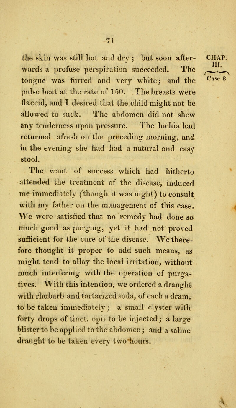 the skin was still hot and dry ; but soon after- CHAP. III. wards a profuse perspiration succeeded. The ^-^^^J.^^ tongue was furred and very white; and the ^^^^ ^• pulse beat at the rate of 150. The breasts were flaccid, and I desired that the child might not be allowed to suck. The abdomen did not shew any tenderness upon pressure. The lochia had returned afresh on the preceding morning, and in the evening she had had a natural and easy stool. The want of success which had hitherto attended the treatment of the disease, induced me immediately (though it was night) to consult with my father on the management of this case. We were satisfied that no remedy had done so much good as purging, yet it had not proved sufficient for the cure of the disease. We there- fore thought it proper to add such means, as might tend to allay the local irritation, without much interfering with the operation of puro-a- tives. With this intention, we ordered a draught with rhubarb and tartarized soda, of each a dram, to be taken immediately ; a small clyster with forty drops of tinct. opii to be injected ; a large blister to be applied to the abdomen; and a saline draught to be taken every two^iours. v;^v