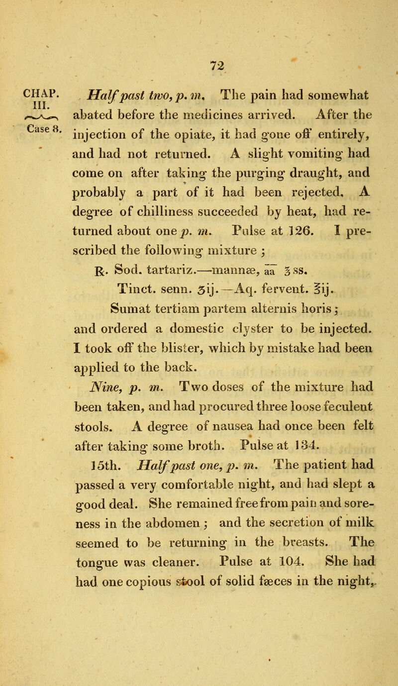 CHAP. Half past two,p,m^ The pain had somewhat ,--w^.^^ abated before the medicines arrived. After the tf^ OCA 4J • injection of the opiate, it had gone off entirely, and had not returned. A slight vomiting had come on after taking the purging draught, and probably a part of it had been rejected, A degree of chilliness succeeded by heat, had re- turned about one^. m. Pulse at 126. I pre- scribed the foilov^ing mixture ; R. Sod. tartariz.—-mannee, aa gss. Tinct. semi. 5ij.—Aq. fervent. 5ij. Sumat tertiam partem alternis horis; and ordered a domestic clyster to be injected. I took off the blister, which by mistake had been applied to the back. Nine, p, m. Two doses of the mixture had been taken, and had procured three loose feculent stools. A degree of nausea had once been felt after takina: some broth. Pulse at 134. ] 5th. Half past one, p. m. The patient had passed a very comfortable night, and had slept a good deal. She remained free from pain and sore- ness in the abdomen ; and the secretion of milk seemed to be returning in the breasts. The tongue was cleaner. Pulse at 104. She had had one copious g4>ool of solid faeces in the night,.