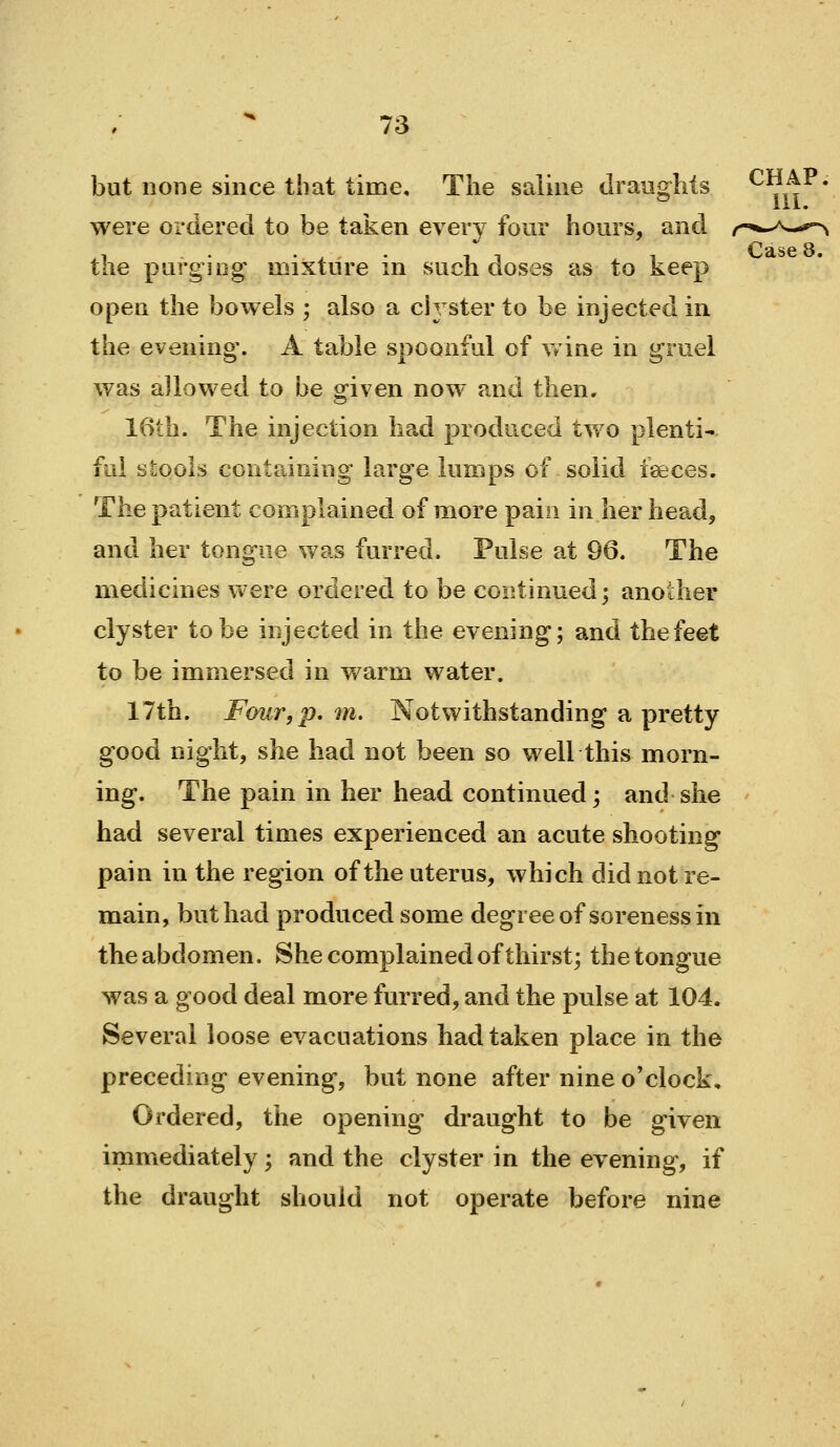 but none since that time. The saline draughts ^^,^^ ^ 111. were ordered to be taken everv four hours, and the purging mixture in such doses as to keep open the bowels ; also a CI3 ster to be injected in the evening. A table spoonful of wine in gruel was a]lowed to be given now and then. 16th. The injection had produced two plenti' fui stools containing large lumps of solid ieeces. The patient complained of more pain in her head, and her tongue was furred. Pulse at 96. The medicines were ordered to be coi^tinued; another clyster to be injected in the evening; and the feet to be immersed in warm water. 17th. Four,p, m. Notwithstanding a pretty good night, she had not been so well this morn- ing. The pain in her head continued; and she had several times experienced an acute shooting pain in the region of the uterus, which did not re- main, but had produced some degree of soreness in the abdomen. She complained of thirst; the tongue was a good deal more furred, and the pulse at 104. Several loose evacuations had taken place in the preceding evening, but none after nine o'clock. Ordered, the opening draught to be given immediately; and the clyster in the evening, if the draught should not operate before nine