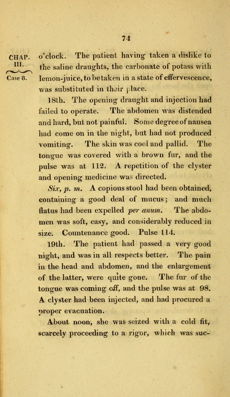 CHAP. o*clock. The patient having taken a clisliKe to ^^^' the saline draughts, the carbonate of potass with Case 8. lemon-juice, to be taken in a state of effervescence,, was substituted in their place. 18th. The opening draught and injection had failed to operate. The abdomen was distended and hard, but not painful. Some degree of nausea had come on in the night, but had not produced vomiting. The skin was cool and pallid. The tongue was covered with a brown fur, and the pulse was at 112. A repetition of the clyster and opening medicine was directed. Six, p. m. A copious stool had been obtained, containing a good deal of mucus; and much flatus had been expelled per anum. The abdo- men was soft, easy, and considerably reduced in size. Countenance good. Pulse 114. 19th. The patient had passed a very good night, and was in all respects better. The pain in the head and abdomen, and the enlargement of the latter, were quite gone. The fur of the tongue was coming off, and the pulse was at 98, A clyster had been injected, and had procured a proper evacuation. About noon, she was seized with a cold fit, scarcely proceeding to a rigor, which was sue-