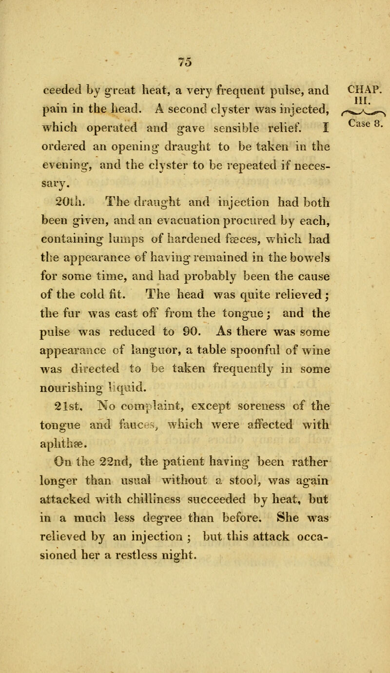 ceeded by great heat, a very frequent pulse, and CHAP, pain in the head. A second clyster was injected, ^^^^..y^i^^ which operated and gave sensible relief. I Case 8. ordered an opening draught to be taken in the evening, and the clyster to be repeated if neces- sary. 20lh. The draught and injection had both been given, and an evacuation procured by each, containing lumps of hardened fseces, which had the appearance of having remained in the bowels for some time, and had probably been the cause of the cold fit. The head was quite relieved; the fur was cast off from the tongue; and the pulse was reduced to 90. As there was some appearance of languor, a table spoonful of wine was directed to be taken frequently in some nourishing liquid. 21st, No complaint, except soreness of the toncrue and fauces, which Vv^ere aifected with aphthae. On the 22nd, the patient having been rather longer than usual without a stool, was again attacked with chilliness succeeded by heat, but in a much less degree than before. She was relieved by an injection ; but this attack occa- sioned her a restless night.