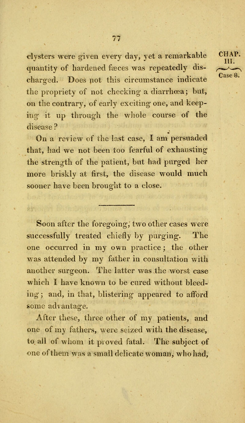 clysters were given every day, yet a remarkable CHAP, quantity of hardened feeces was repeatedly dis- charged. Does pot this circumstance indicate the propriety of not checking a diarrhoea; but, on the contrary, of early exciting one, and keep- ing it up through the whole course of the disease ? On a review of the last case, I am persuaded that, had we not been too fearful of exhausting the strength of the patient, but had purged her more briskly at first, the disease would much sooner have been brought to a close. Soon after the foregoing, two other cases were successfully treated chiefly by purging. The one occurred in my own practice; the other was attended by my father in consultation with another surgeon. The latter was the worst case which I have known to be cured without bleed- ing ; and, in that, blistering* appeared to afford some advantage. After these, three other of my patients, and one of my fathers, were seized with the disease, to. all of whom it proved fatal. The subject of one of them was a small delicate woman, who had,