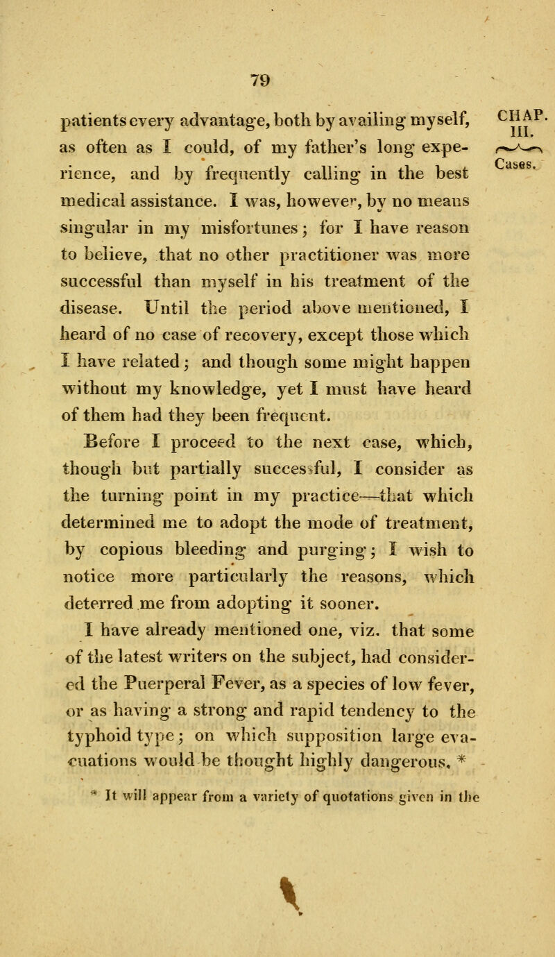 III. Cases. 79 patients every advantage, both by availing myself, ^^^j^^' as often as I could, of my father's long expe- rience, and by frequently calling in the best medical assistance. I was, however*, by no means singular in my misfortunes; for I have reason to believe, that no other practitioner was more successful than myself in his treatment of the disease. Until the period above mentioned, I heard of no case of recovery, except those which I have related; and though some might happen without my knowledge, yet I must have heard of them had they been frequent. Before I proceed to the next case, which, though but partially successful, I consider as the turning point in my practice—that which determined me to adopt the mode of treatment, by copious bleeding and purging; I wish to notice more particularly the reasons, which deterred me from adopting it sooner. I have already mentioned one, viz. that some of the latest writers on the subject, had consider- ed the Puerperal Fever, as a species of low fever, or as having a strong and rapid tendency to the typhoid type; on which supposition large eva- cuations v»'ould be thought highly dangerous, * * It will appepiT from a viiriely of quotations given in the \