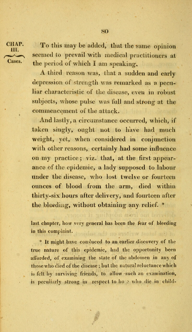 Cases. CHAP. rpo this may be added, that the isaine opinion seemed (o prevail with medical practitioners at the period of which I am speaking, A third reason was, that a sudden and early depression of strength Vi as remarked as a pecu- liar characteristic of the disease, even in robust subjects, whose pulse Avas full and strong- at tlie commencement of the attack. And lastly, a circumstance occurred, which, if taken singly, ought not to luive had much weight, yet, when considered in conjunction with other reasons, certainly had some influence on my practice; viz. that, at the first appear- ance of the epidemic, a lady supposed to hibour under the disease, who lost twelve or fourteen ounces of blood from the arm, died within thirty-six hours after delivery, and fourteen after the bleediug, without obtaining any relief. * last chapter, how very general has been the fear of bleeding in this complaint. * It might have con:*luced to an earlier discovery of the true nature of this epidemic, had the opportunity been aflbrded, of examining the state of the abdomen in any of those who died of the disease ; but the natural reluctance which is felt by surviving friends, to allow such an examination, is peculiarly strong in respect to iio ^ who die in child-