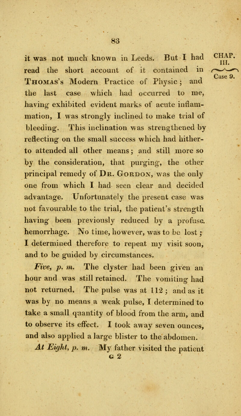 it was not much known in Leeds. But I had ^^:)^* ill* read the short account of it contained in r*^.^^—*^ Cuse 9. Thomas's Modern Practice of Physic; and the last case which had occurred to me, having exhibited evident marks of acute inflam- mation, I was strongly inclined to make trial of bleeding. This inclination was strengthened by reflecting on the small success which had hither- to attended all other means; and still more so by the consideration, that purging, the other principal remedy of Dr. Gordon, was the only one from which I had seen clear and decided advantage. Unfortunately the present case was not favourable to the trial, the patient's strength having been previously reduced by a profuse, hemorrhage. No time, however, was to be lost ; I determined therefore to repeat my visit soon, and to be guided by circumstances. Five, p. m. The clyster had been given an hour and was still retained. The vomiting- had not returned. The pulse was at 112; and as it was by no means a weak pulse, I determined to take a small quantity of blood from the arm, and to observe its eflfect. I took away seven ounces, and also applied a large blister to the abdomen. At Eight, p, m. My father visited the patient G 2