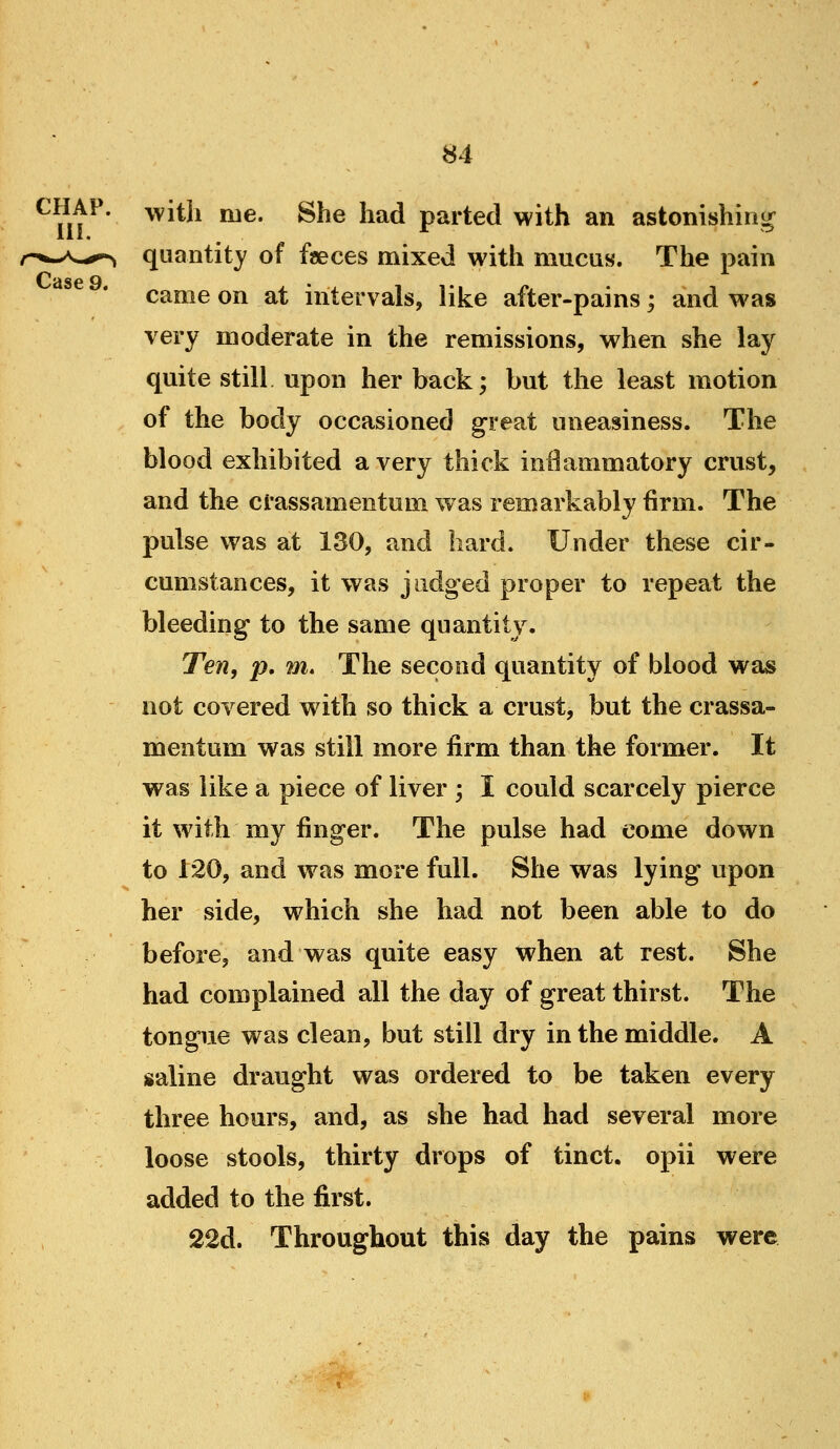 ^ nt^' ^^^^'^ ^^* ^^^ ^^^ parted with an astonishing quantity of faeces mixed with mucus. The pain came on at intervals, like after-pains; and was very moderate in the remissions, when she lay quite still upon her back; but the least motion of the body occasioned great uneasiness. The blood exhibited a very thick inflammatory crust, and the crassamentum was remarkably firm. The pulse was at 130, and hard. Under these cir- cumstances, it was judged proper to repeat the bleeding to the same quantity. Ten, p. m. The second quantity of blood was not covered with so thick a crust, but the crassa- mentum was still more firm than the former. It was like a piece of liver -, I could scarcely pierce it with my finger. The pulse had come down to 120, and was more full. She was lying upon her side, which she had not been able to do before, and was quite easy when at rest. She had complained all the day of great thirst. The tongue was clean, but still dry in the middle. A saline draught was ordered to be taken every three hours, and, as she had had several more loose stools, thirty drops of tinct. opii were added to the first. 22d. Throughout this day the pains were