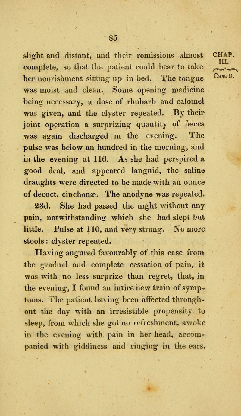 slight and distant, and their remissions almost CHAP, complete, so that the patient could bear to take ^.,^^1^ her nourishment sitting up in bed. The tongue CaaeO. was moist and clean. Some opening medicine being necessary, a dose of rhubarb and calomel was given, and the clyster repeated. By their joint operation a surprizing quantity of fgeces was again discharged in the evening. The pulse was below an hundred in the morning, and in the evening at 116. As she had perspired a good deal, and appeared languid, the saline draughts were directed to be made with an ounce of decoct, cinchonae. The anodyne was repeated. 23d. She had passed the night without any pain, notwithstanding which she had slept but little. Pulse at 110, and very strong. No more , stools: clyster repeated. Having* augured favourably of this case from the gradual and complete cessation of pain, it was with no less surprize than regret, that, in the evening, I found an intire new train of symp- toms. The patient having been affected through- out the day with an irresistible propensity to sleep, from which she got no refreshment, awoke in the evening with pain in her head, accom- panied with giddiness and ringing in the ears.