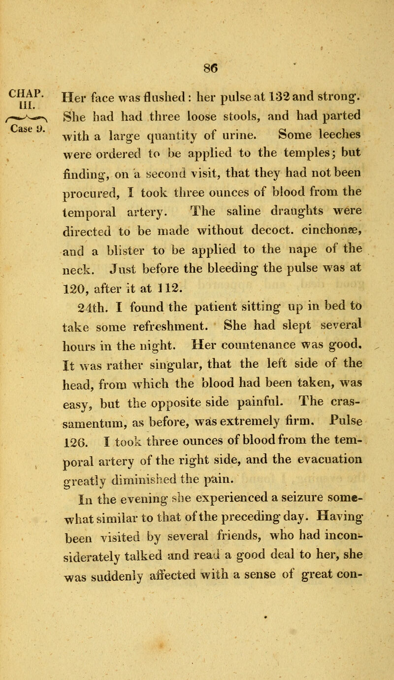 ^^}ft^' Her face was flashed : her pulse at 132 and strong. ^-^^^,0^ She had had three loose stools, and had parted with a large quantity of urine. Some leeches were ordered to be applied to the temples; but finding, on a second visit, that they had not been procured, I took three ounces of blood from the temporal artery. The saline draughts were directed to be made without decoct, cinchona, and a blister to be applied to the nape of the neck. Just before the bleeding the pulse was at 120, after it at 112. 24th. I found the patient sitting up in bed to take some refreshment. She had slept several hours in the night. Her countenance was good. It was rather singular, that the left side of the head, from which the blood had been taken, was easy, but the opposite side painful. The cras- samentum, as before, was extremely firm. Pulse 126. I took three ounces of blood from the tem- poral artery of the right side, and the evacuation greatly diminished the pain. In the evening she experienced a seizure some- what similar to that of the preceding day. Having been visited by several friends, who had incon- siderately talked and read a good deal to her, she was suddenly affected with a sense of great con-