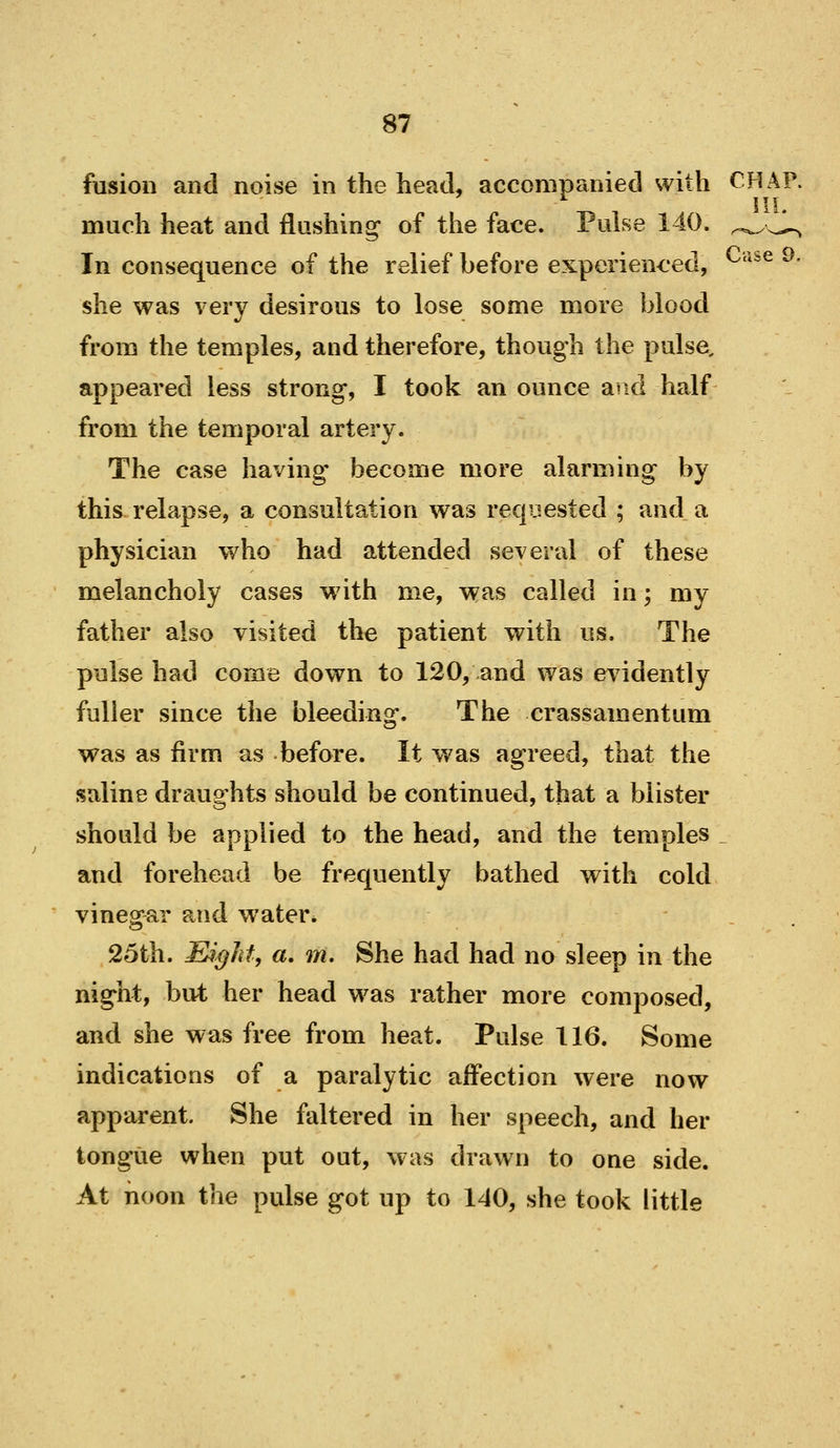 fusion and noise in the head, accompanied with CHAP, much heat and flashing of the face. Pulse 140. ^.^^^^ In consequence of the relief before experienced, ^'^^^ ^' she was very desirous to lose some more blood from the temples, and therefore, though the pulse, appeared less strong, I took an ounce and half from the temporal artery. The case having become more alarming by this relapse, a consultation was requested ; and a physician who had attended several of these melancholy cases with me, was called in; my father also visited the patient with us. The pulse had come down to 120, and was evidently fuller since the bleeding. The crassamentum was as firm as before. It v/as agreed, that the saline draughts should be continued, that a blister should be applied to the head, and the temples ^ and forehead be frequently bathed with cold vinegar and water* . . 25th. Etight, a, m. She had had no sleep in the night, but her head was rather more composed, and she was free from heat. Pulse 116. Some indications of a paralytic affection were now apparent. She faltered in her speech, and her tongue when put out, was drawn to one side. At noon the pulse got up to 140, she took little
