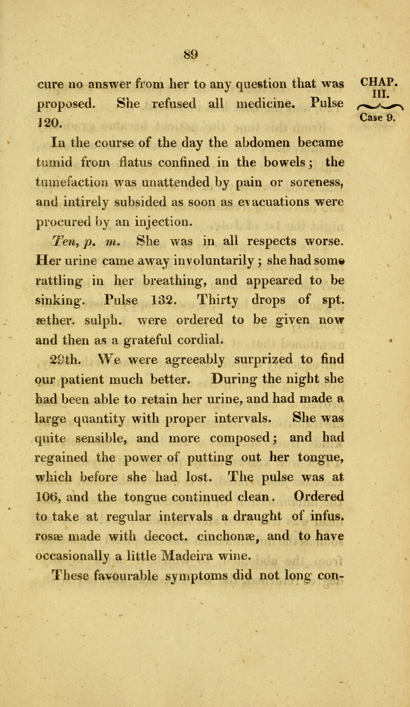 cure no answer from her to any question that was proposed. She refused all medicine. Pulse i20. In the course of the day the abdomen became tumid from flatus confined in the bowels; the tumefaction was unattended by pain or soreness, and intireiy subsided as soon as evacuations were procured by an injection. Ten, p, m. She was in all respects worse. Her urine came away involuntarily; shehadsom© rattling in her breathing, and appeared to be sinking. Pulse 132. Thirty drops of spt. sether. sulph, were ordered to be given now and then as a grateful cordial. 29th. We were agreeably surprized to find our patient much better. During the night she had been able to retain her urine, and had made a large quantity with proper intervals. She wa« quite sensible, and more composed; and had regained the power of putting out her tongue, which before she had lost. The pulse was at 106, and the tongue continued clean. Ordered to take at regular intervals a draught of infus. rosse made with decoct, cinchonse, and to have occasionally a little Madeira wine. These favourable symptoms did not long con-