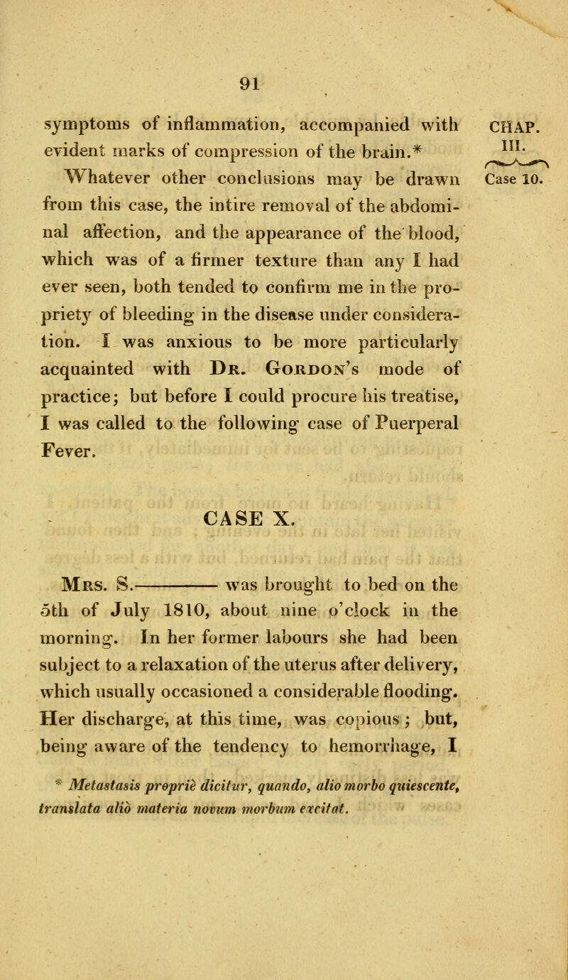 symptoms of inflammation, accompanied with evident marks of compression of the brain.* Whatever other conclusions may be drawn Case lo. from this case, the in tire removal of the abdomi- nal affection, and the appearance of the blood, which was of a firmer texture than any I had ever seen, both tended to confirm me in the pro- priety of bleeding in the disease under considera- tion. I was anxious to be more particularly acquainted with Dr. Gordon's mode of practice; but before I could procure his treatise, I was called to the following case of Puerperal Fever. CASE X. Mrs. S.- was brought to bed on the 5th of July 1810, about nine o'clock iu the morning. In her former labours she had been subject to a relaxatioQ of the uterus after delivery, which usually occasioned a considerable flooding. Her discharge, at this time, was copious; but, being aware of the tendency to hemorrhage, I * Metastasis preprie dicitur, quando, aliomorbo quiescente, translata alio materia novum morbiim excitat.