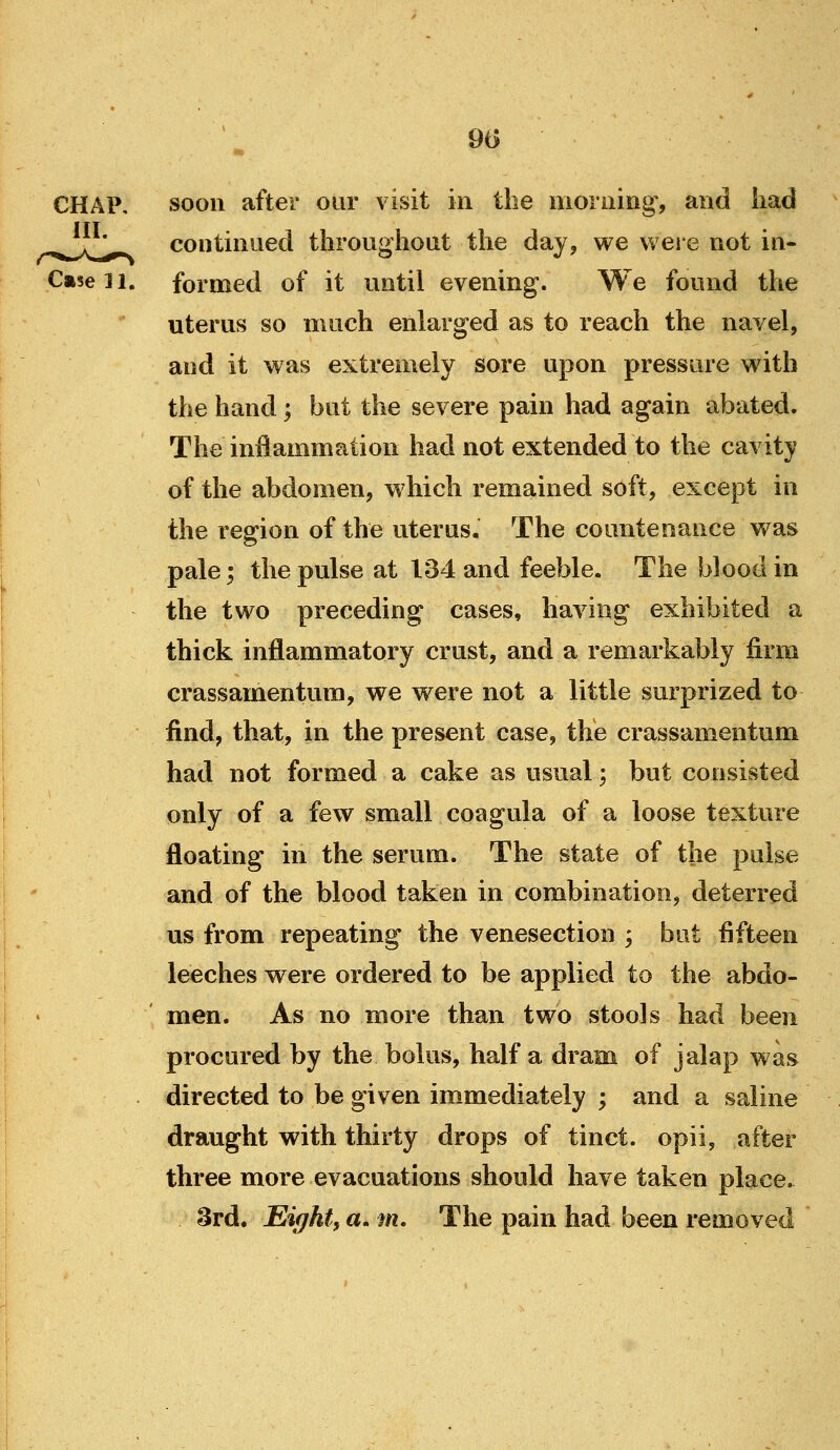 90 CHAP, soon after our visit in the morning, and liad ..^^^j* continued throughout the day, we were not in- Caseii. formed of it until evening. We found the uterus so much enlarged as to reach the navel, and it was extremely sore upon pressure with the hand; but the severe pain had again abated. The inflammation had not extended to the cavity of the abdomen, which remained soft, except in the region of the uterus. The countenance was pale; the pulse at 134 and feeble. The blood in the two preceding cases, having exhibited a thick inflammatory crust, and a remarkably firm crassamentum, we were not a little surprized to find, that, in the present case, the crassamentum had not formed a cake as usual; but consisted only of a few small coagula of a loose texture floating in the serum. The state of the pulse and of the blood taken in combination, deterred us from repeating the venesection ; but fifteen leeches were ordered to be applied to the abdo- men. As no more than two stools had been procured by the bolus, half a dram of jalap was directed to be given immediately ; and a saline draught with thirty drops of tinct. opii, after three more evacuations should have taken place. 3rd. Eight, a. m. The pain had been removed