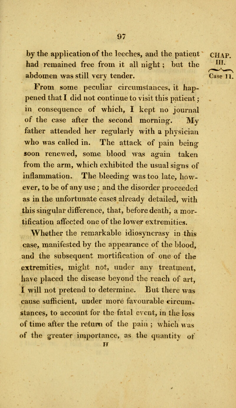 by the application of the leeches, and the patient ^ CHAP, had remained free from it all niffht; but the ^''* abdomen was still very tender. Case ii From some peculiar circumstances, it hap- pened that I did not continue to visit this patient; in consequence of which, I kept no journal of the case after the second morning. My father attended her regularly with a physician who was called in. The attack of pain being soon renewed, some blood was again taken from the arm, which exhibited the usual signs of inflammation. The bleeding was too late, how- ever, to be of any use; and the disorder proceeded as in the unfortunate cases already detailed, with this singular difference, that, before death, a mor- tification affected one of the lower extremities. Whether the remarkable idiosyncrasy in this case, manifested by the appearance of the blood, and the subsequent mortification of one of the extremities, might not, under any treatment, have placed the disease beyond the reach of art, I will not pretend to determine. But there was cause sufficient, under more favourable circum- stances, to account for the fatal event, in the loss of time after the return of the paiu ; which was of the greater importance, as the qnantitv of IT