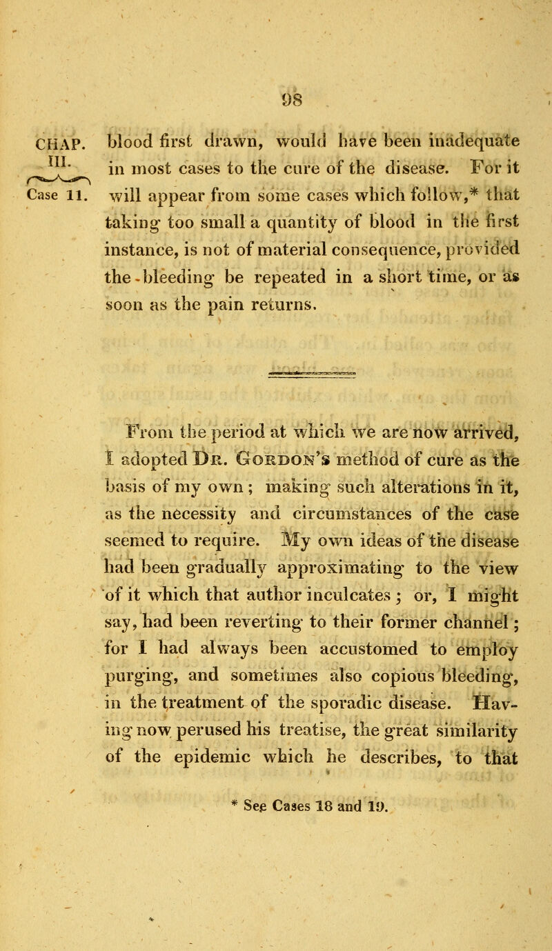 CHAP, blood first drawn, would have been inadequate ^^^V_ in most cases to the cure of the disease. For it Case 11. will appear from some cases which follow,* that taking too small a quantity of blood in the first instance, is not of material consequence, provided the-bleeding be repeated in a short time, or as soon as the pain returns. From the period at which we are now arrived, 1 adopted D-ix, Gordoj^'s method of cure as the basis of my ow n ; making such altei^tions in it, as the necessity and circumstances of the case seemed to require. My own ideas of the disease had been gradually approximating to the view of it which that author inculcates ; or, I might say, had been reverting to their former channel; for I had always been accustomed to employ purging, and sometimes also copious bleeding, in the treatment of the sporadic disease. Hav- ing no v*^ perused his treatise, the great similarity of the epidemic which he describes, to that * Se^ Cases 18 and 19.