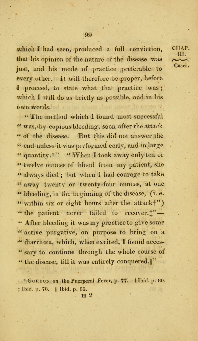 which I had seen, produced a full conviction, CHAP, .... . . iI5. that his opinion of the nature of the disease was just, and his mode of practice preferable to every other. It will therefore be proper, before I proceed, to state what that practice was; w^hich I \till do as briefly as possible, and in his own words.  The method which I found most successful  was,^by copious bleeding, soon after the attack ** of the disease. But this did not answer the ** end unless it was perfoij'med early, and ii\large  quantity.* '* When I took away only ten or *' twelve ounces of blood from my patient, she '.' always died; but when I had courage to take *' av/ay twenty or twenty-four ounces, at one *' bleeding, in the beginning of the disease, (i. e.  within six or eight hours after the attackf)  the patient never failed to recover. J—  After bleeding it was my practice to give some  active purgative, on purpose to bring on a  diarrhoea, which, when excited, I found neces-  sary to continue through the whole course of  the disease, till it was entirely conquered. ||— * Gordon on the Puerperal Fever, p. 77. tibicl. p. 80. : Ibid. p. 78. II Ibid. p. 85. H 2